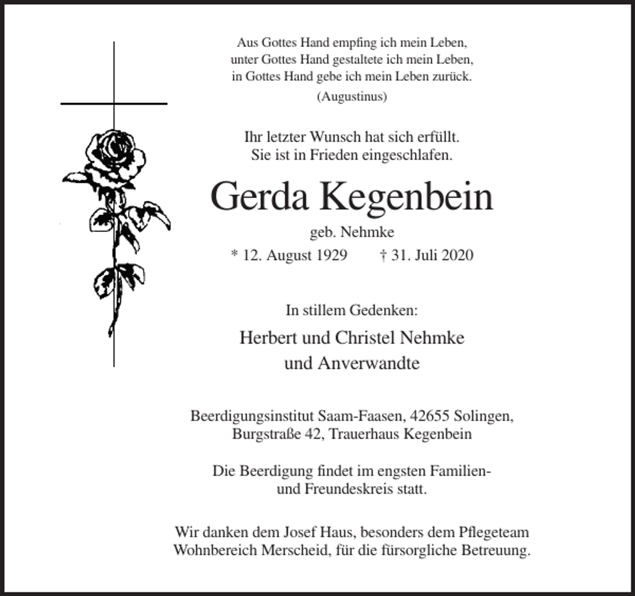 <p>Aus Gottes Hand empfing ich mein Leben,<br />unter Gottes Hand gestaltete ich mein Leben,<br />in Gottes Hand gebe ich mein Leben zurück.<br />(Augustinus)</p><p>Ihr letzter Wunsch hat sich erfüllt.<br />Sie ist in Frieden eingeschlafen.</p><p>Gerda Kegenbein<br />geb. Nehmke<br />* 12. August 1929<br />† 31. Juli 2020<br />In stillem Gedenken:</p><p>Herbert und Christel Nehmke<br />und Anverwandte<br />Beerdigungsinstitut Saam-Faasen, 42655 Solingen,<br />Burgstraße 42, Trauerhaus Kegenbein<br />Die Beerdigung findet im engsten Familienund Freundeskreis statt.<br />Wir danken dem Josef Haus, besonders dem Pflegeteam<br />Wohnbereich Merscheid, für die fürsorgliche Betreuung.</p>