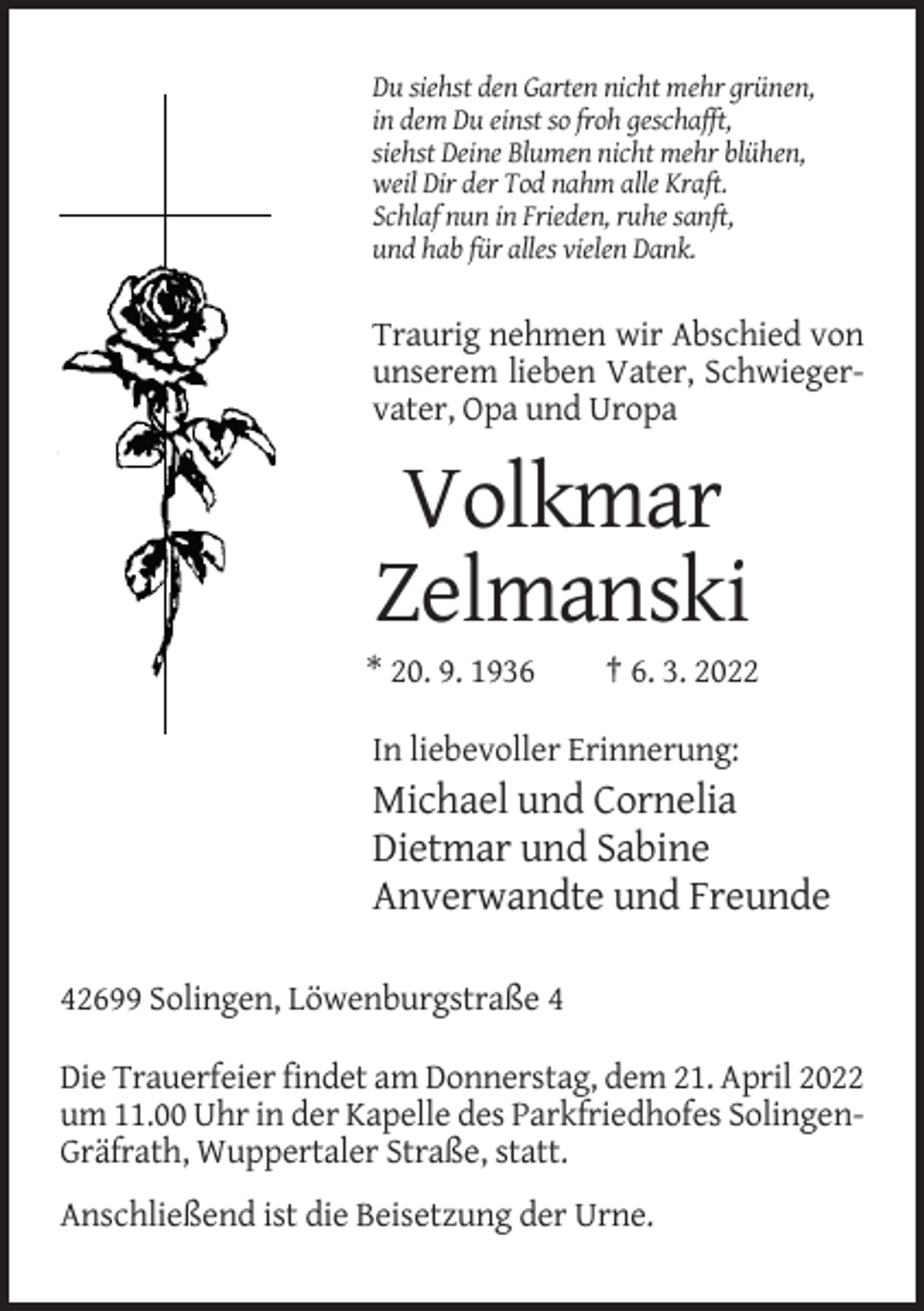 <p>Du siehst den Garten nicht mehr grünen,<br />in dem Du einst so froh geschafft,<br />siehst Deine Blumen nicht mehr blühen,<br />weil Dir der Tod nahm alle Kraft.<br />Schlaf nun in Frieden, ruhe sanft,<br />und hab für alles vielen Dank.</p><p>Traurig nehmen wir Abschied von<br />unserem lieben Vater, Schwiegervater, Opa und Uropa</p><p>Volkmar<br />Zelmanski<br />* 20. 9. 1936</p><p>† 6. 3. 2022</p><p>In liebevoller Erinnerung:</p><p>Michael und Cornelia<br />Dietmar und Sabine<br />Anverwandte und Freunde<br />42699 Solingen, Löwenburgstraße 4<br />Die Trauerfeier findet am Donnerstag, dem 21. April 2022<br />um 11.00 Uhr in der Kapelle des Parkfriedhofes SolingenGräfrath, Wuppertaler Straße, statt.<br />Anschließend ist die Beisetzung der Urne.</p>