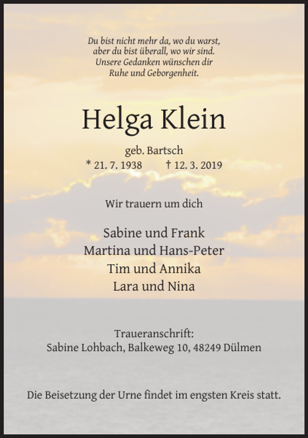 <p>Du bist nicht mehr da, wo du warst,<br />aber du bist überall, wo wir sind.<br />Unsere Gedanken wünschen dir<br />Ruhe und Geborgenheit.</p><p>Helga Klein<br />geb. Bartsch<br />* 21. 7. 1938<br />† 12. 3. 2019</p><p>Wir trauern um dich</p><p>Sabine und Frank<br />Martina und Hans-Peter<br />Tim und Annika<br />Lara und Nina</p><p>Traueranschrift:<br />Sabine Lohbach, Balkeweg 10, 48249 Dülmen</p><p>Die Beisetzung der Urne findet im engsten Kreis statt.</p>