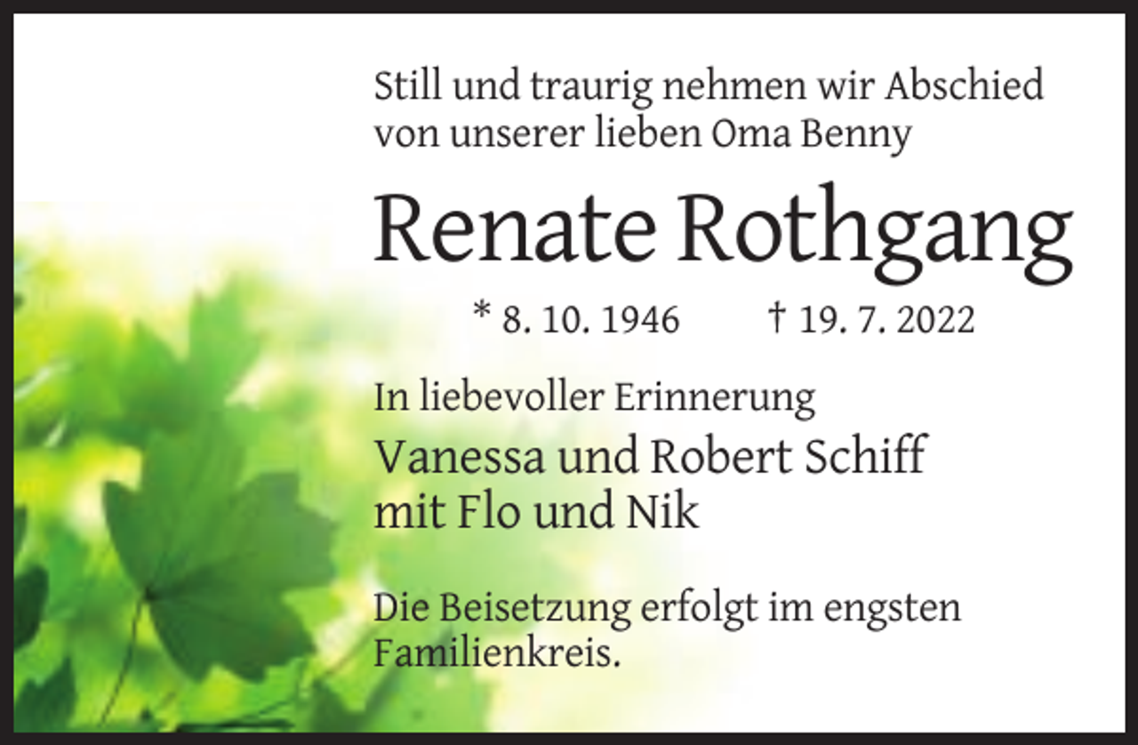 <p>Still und traurig nehmen wir Abschied<br />von unserer lieben Oma Benny</p><p>Renate Rothgang<br />* 8. 10. 1946</p><p>† 19. 7. 2022</p><p>In liebevoller Erinnerung</p><p>Vanessa und Robert Schiff<br />mit Flo und Nik<br />Die Beisetzung erfolgt im engsten<br />Familienkreis.</p>
