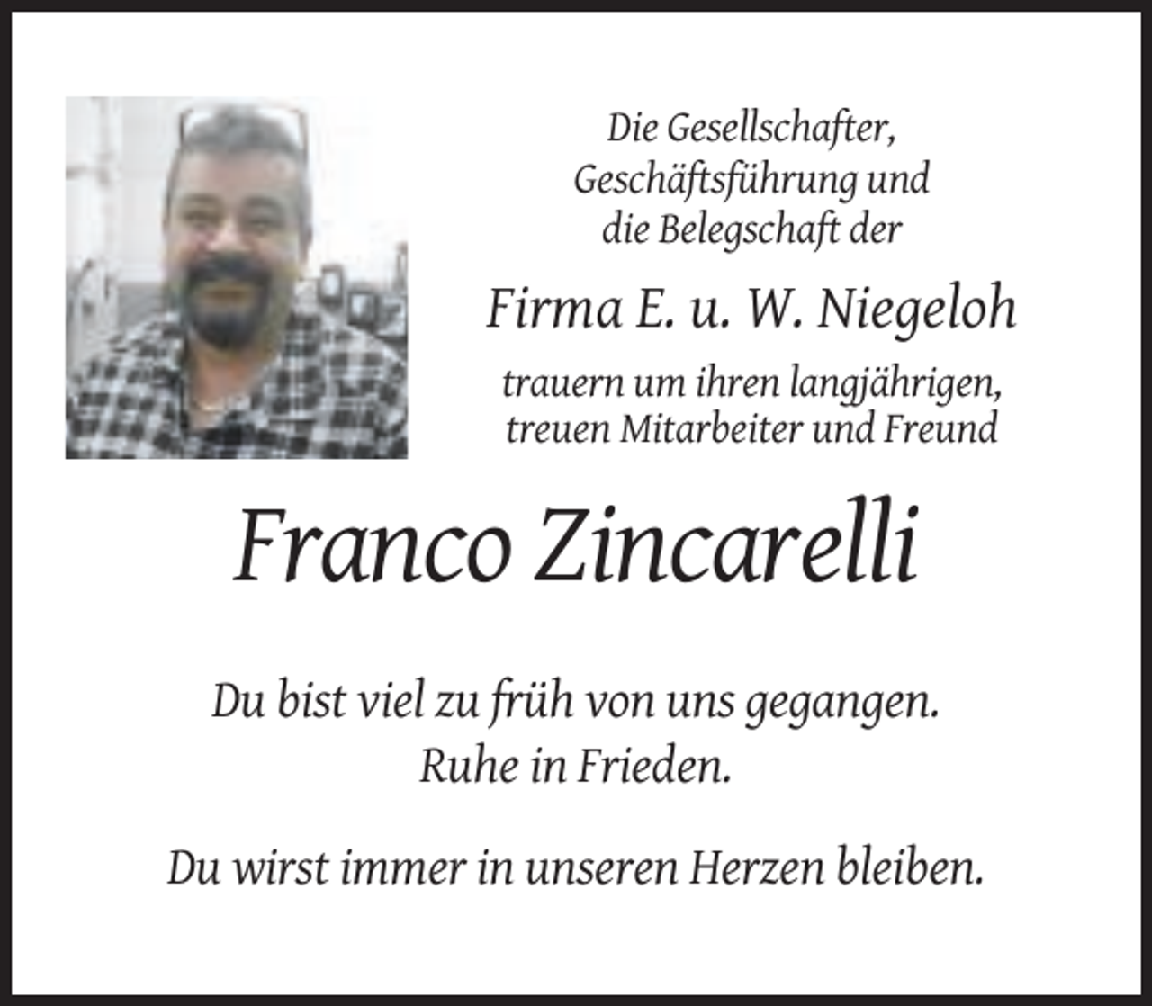 <p>Die Gesellschafter,<br />Geschäftsführung und<br />die Belegschaft der</p><p>Firma E. u. W. Niegeloh<br />trauern um ihren langjährigen,<br />treuen Mitarbeiter und Freund</p><p>Franco Zincarelli<br />Du bist viel zu früh von uns gegangen.<br />Ruhe in Frieden.<br />Du wirst immer in unseren Herzen bleiben.</p>