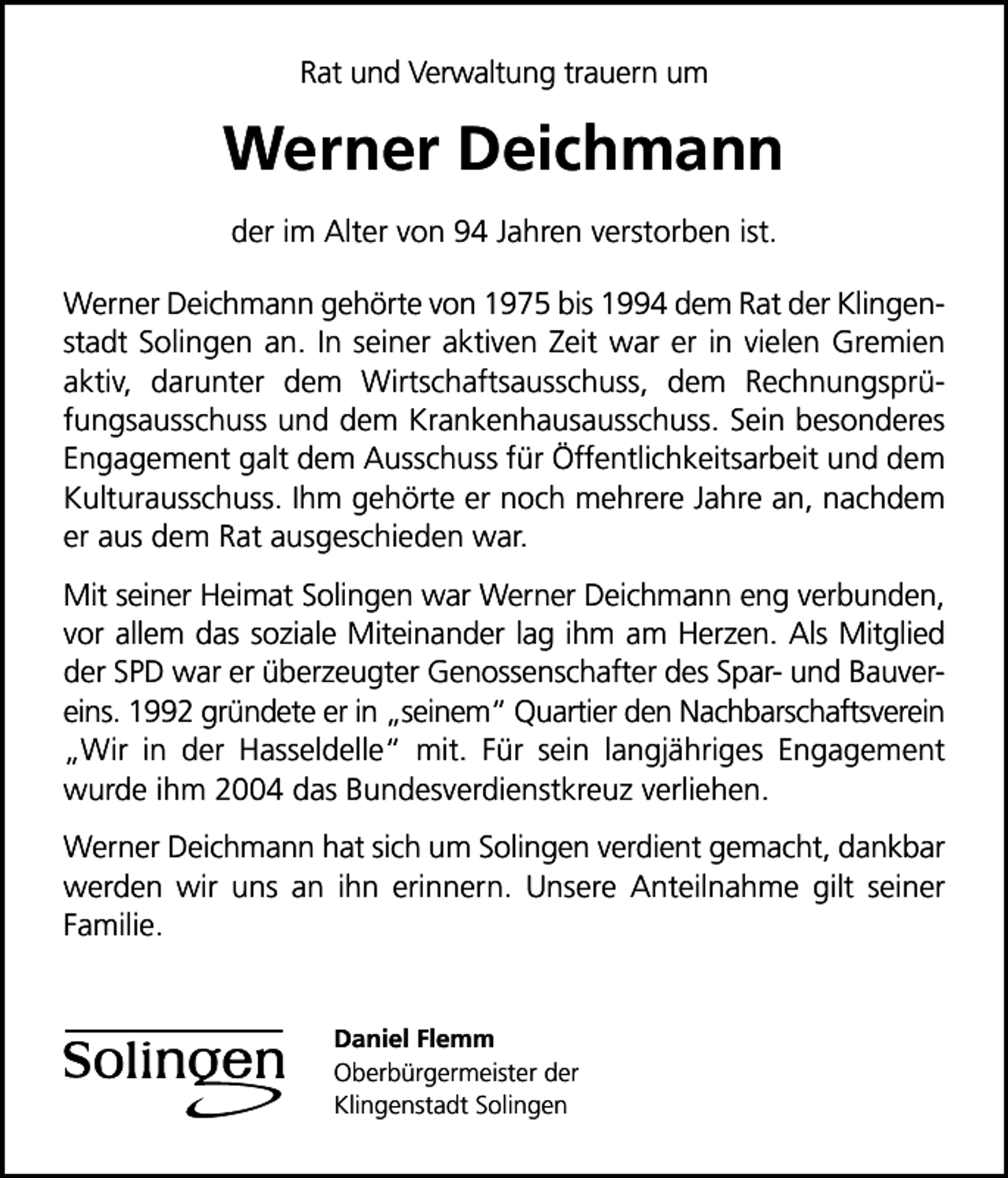 <p>Rat und Verwaltung trauern um</p>
<p>Werner Deichmann<br />der im Alter von 94 Jahren verstorben ist.<br />Werner Deichmann gehörte von 1975 bis 1994 dem Rat der Klingenstadt Solingen an. In seiner aktiven Zeit war er in vielen Gremien<br />aktiv, darunter dem Wirtschaftsausschuss, dem Rechnungsprüfungsausschuss und dem Krankenhausausschuss. Sein besonderes<br />Engagement galt dem Ausschuss für Öffentlichkeitsarbeit und dem<br />Kulturausschuss. Ihm gehörte er noch mehrere Jahre an, nachdem<br />er aus dem Rat ausgeschieden war.<br />Mit seiner Heimat Solingen war Werner Deichmann eng verbunden,<br />vor allem das soziale Miteinander lag ihm am Herzen. Als Mitglied<br />der SPD war er überzeugter Genossenschafter des Spar- und Bauvereins. 1992 gründete er in seinem Quartier den Nachbarschaftsverein<br />Wir in der Hasseldelle mit. Für sein langjähriges Engagement<br />wurde ihm 2004 das Bundesverdienstkreuz verliehen.<br />Werner Deichmann hat sich um Solingen verdient gemacht, dankbar<br />werden wir uns an ihn erinnern. Unsere Anteilnahme gilt seiner<br />Familie.</p>
<p>Daniel Flemm<br />Oberbürgermeister der<br />Klingenstadt Solingen</p>