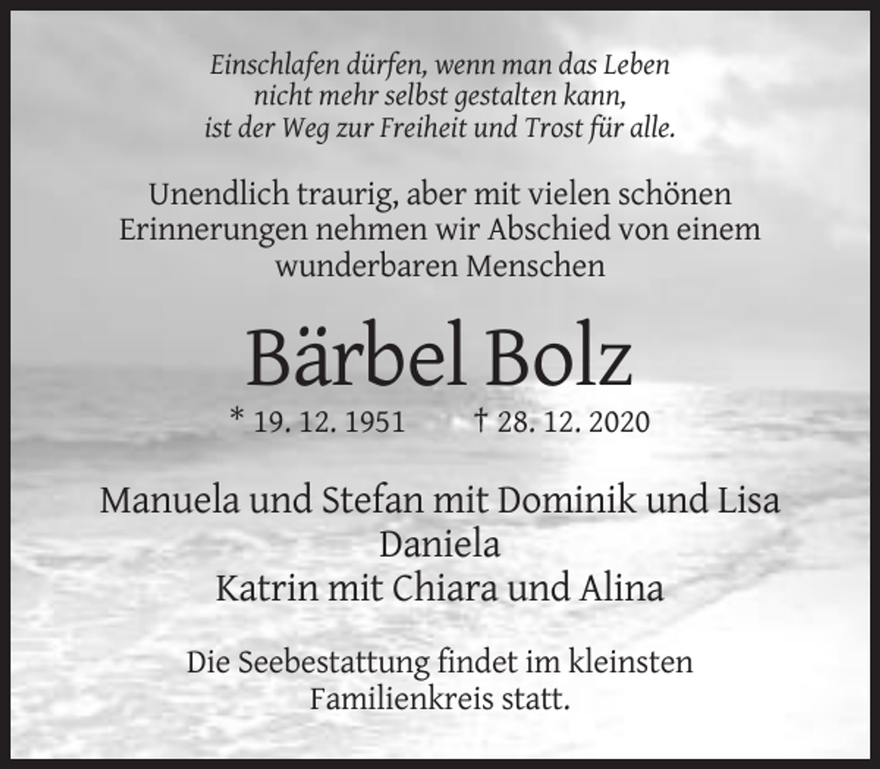<p>Einschlafen dürfen, wenn man das Leben<br />nicht mehr selbst gestalten kann,<br />ist der Weg zur Freiheit und Trost für alle.</p><p>Unendlich traurig, aber mit vielen schönen<br />Erinnerungen nehmen wir Abschied von einem<br />wunderbaren Menschen</p><p>Bärbel Bolz<br />* 19. 12. 1951</p><p>† 28. 12. 2020</p><p>Manuela und Stefan mit Dominik und Lisa<br />Daniela<br />Katrin mit Chiara und Alina<br />Die Seebestattung findet im kleinsten<br />Familienkreis statt.</p>