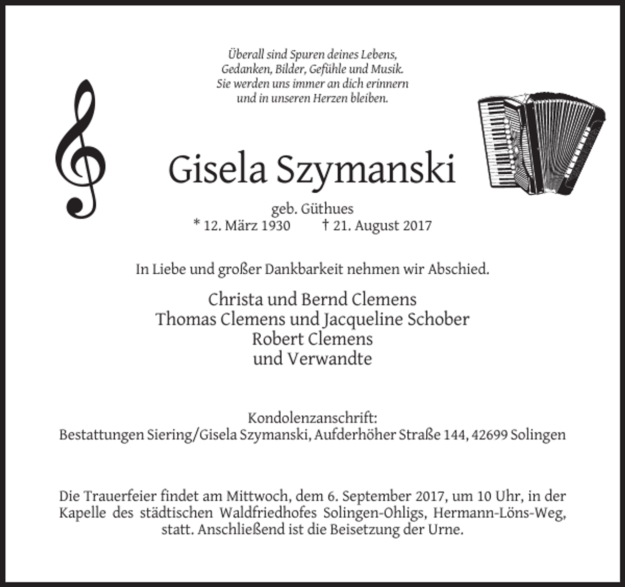 <p>Überall sind Spuren deines Lebens,<br />Gedanken, Bilder, Gefühle und Musik.<br />Sie werden uns immer an dich erinnern<br />und in unseren Herzen bleiben.</p><p>Gisela Szymanski<br />geb. Güthues<br />* 12. März 1930<br />† 21. August 2017<br />In Liebe und großer Dankbarkeit nehmen wir Abschied.</p><p>Christa und Bernd Clemens<br />Thomas Clemens und Jacqueline Schober<br />Robert Clemens<br />und Verwandte</p><p>Kondolenzanschrift:<br />Bestattungen Siering/Gisela Szymanski, Aufderhöher Straße 144, 42699 Solingen</p><p>Die Trauerfeier findet am Mittwoch, dem 6. September 2017, um 10 Uhr, in der<br />Kapelle des städtischen Waldfriedhofes Solingen-Ohligs, Hermann-Löns-Weg,<br />statt. Anschließend ist die Beisetzung der Urne.</p>