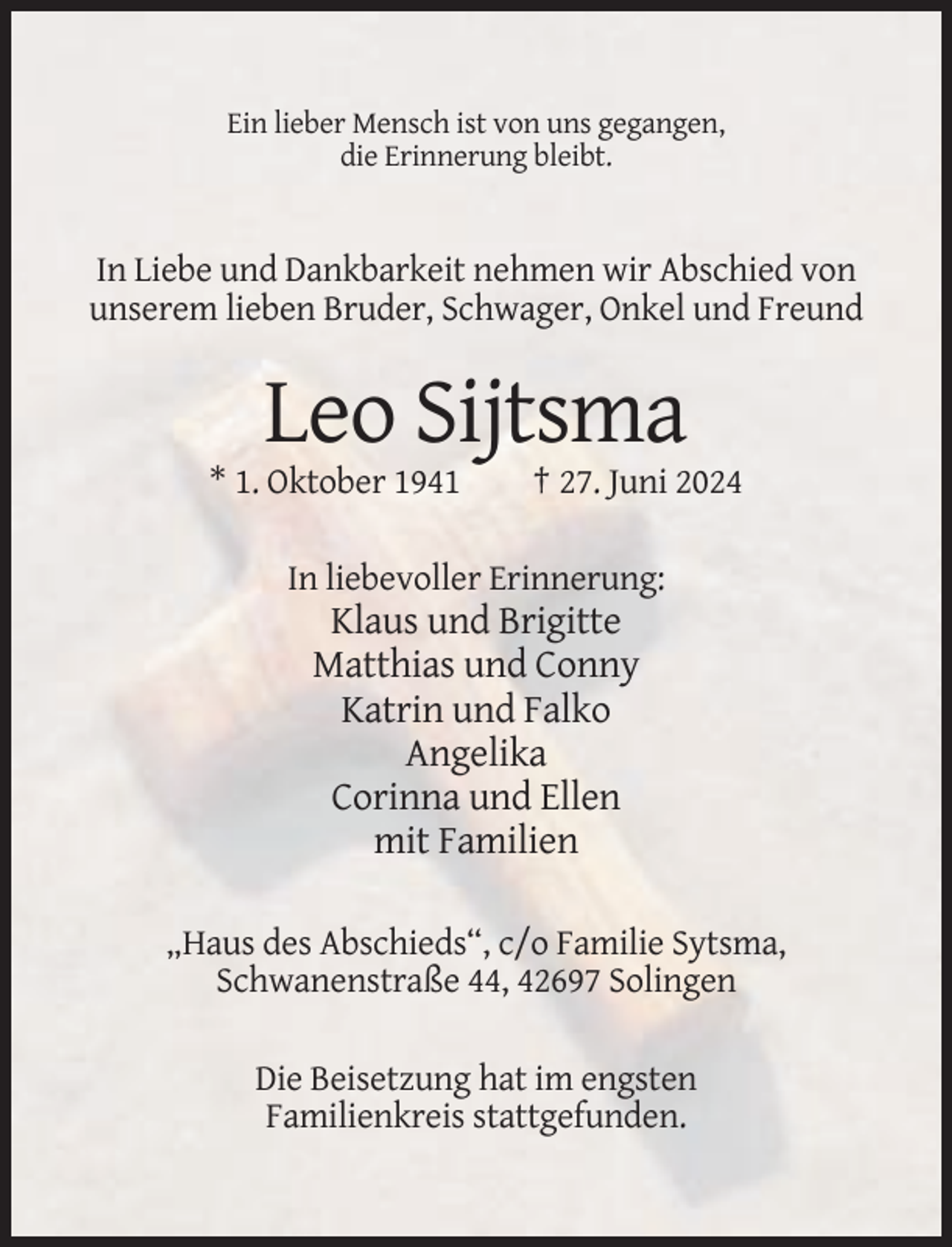 <p>Ein lieber Mensch ist von uns gegangen,<br />die Erinnerung bleibt.</p><p>In Liebe und Dankbarkeit nehmen wir Abschied von<br />unserem lieben Bruder, Schwager, Onkel und Freund</p><p>Leo Sijtsma<br />* 1. Oktober 1941</p><p>† 27. Juni 2024</p><p>In liebevoller Erinnerung:</p><p>Klaus und Brigitte<br />Matthias und Conny<br />Katrin und Falko<br />Angelika<br />Corinna und Ellen<br />mit Familien<br />„Haus des Abschieds“, c/o Familie Sytsma,<br />Schwanenstraße 44, 42697 Solingen<br />Die Beisetzung hat im engsten<br />Familienkreis stattgefunden.</p>