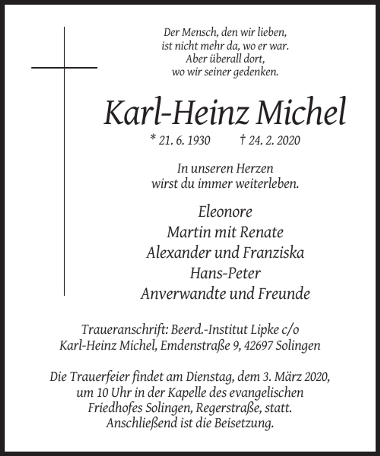 <p>Der Mensch, den wir lieben,<br />ist nicht mehr da, wo er war.<br />Aber überall dort,<br />wo wir seiner gedenken.</p><p>Karl-Heinz Michel<br />* 21. 6. 1930</p><p>† 24. 2. 2020</p><p>In unseren Herzen<br />wirst du immer weiterleben.</p><p>Eleonore<br />Martin mit Renate<br />Alexander und Franziska<br />Hans-Peter<br />Anverwandte und Freunde<br />Traueranschrift: Beerd.-Institut Lipke c/o<br />Karl-Heinz Michel, Emdenstraße 9, 42697 Solingen<br />Die Trauerfeier findet am Dienstag, dem 3. März 2020,<br />um 10 Uhr in der Kapelle des evangelischen<br />Friedhofes Solingen, Regerstraße, statt.<br />Anschließend ist die Beisetzung.</p>