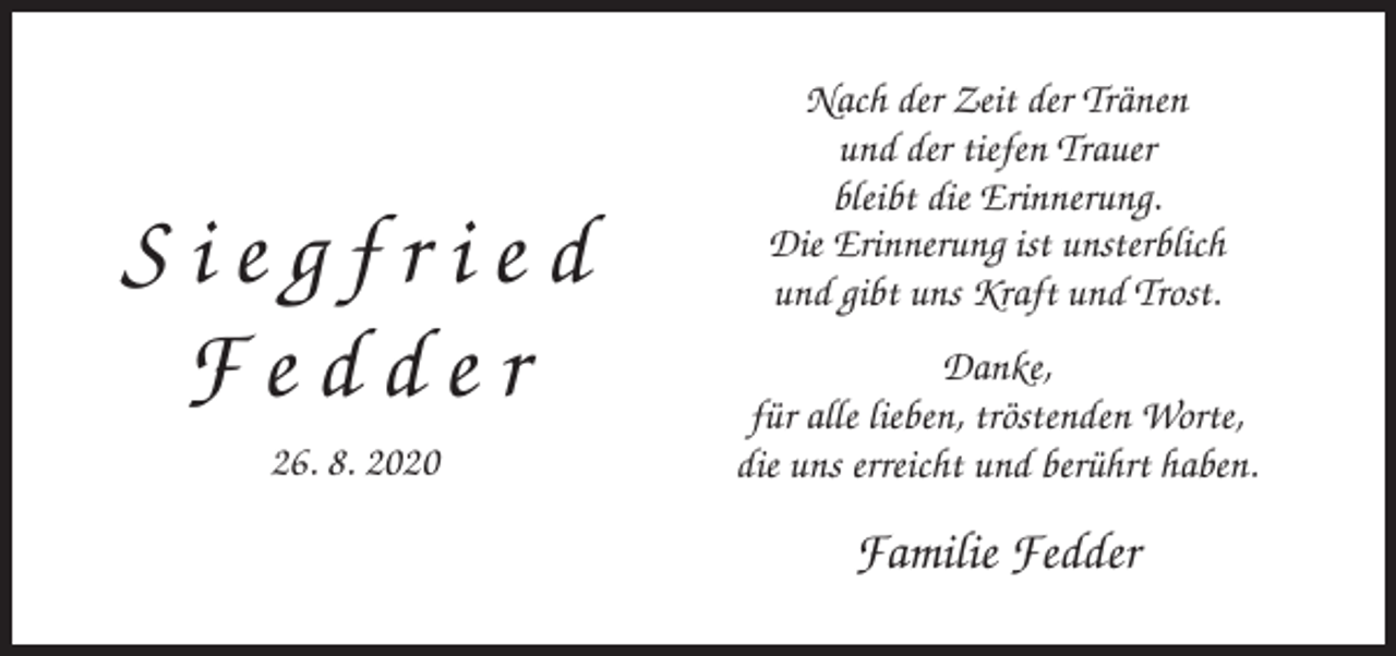 <p>Siegfried<br />Fedder<br />26. 8. 2020</p><p>Nach der Zeit der Tränen<br />und der tiefen Trauer<br />bleibt die Erinnerung.<br />Die Erinnerung ist unsterblich<br />und gibt uns Kraft und Trost.<br />Danke,<br />für alle lieben, tröstenden Worte,<br />die uns erreicht und berührt haben.</p><p>Familie Fedder</p>