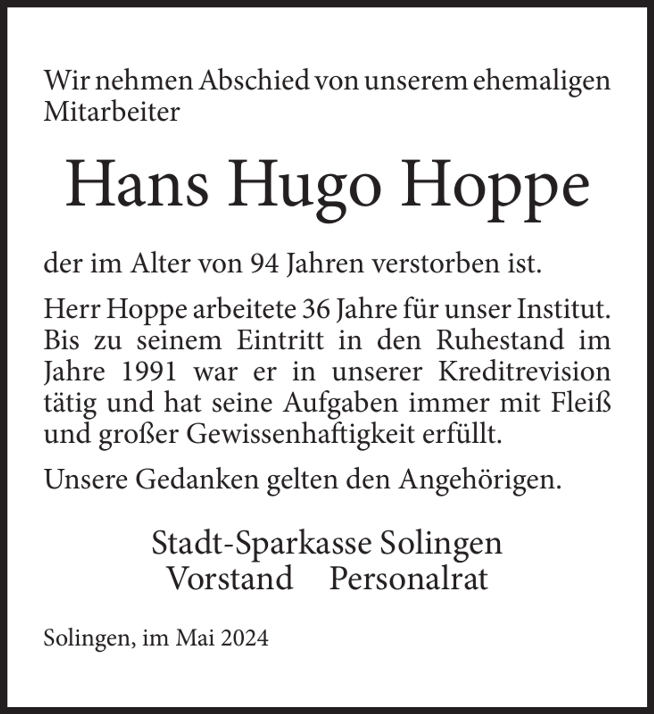 <p>Wir nehmen Abschied von unserem ehemaligen<br />Mitarbeiter</p><p>Hans Hugo Hoppe<br />der im Alter von 94 Jahren verstorben ist.<br />Herr Hoppe arbeitete 36 Jahre für unser Institut.<br />Bis zu seinem Eintritt in den Ruhestand im<br />Jahre 1991 war er in unserer Kreditrevision<br />tätig und hat seine Aufgaben immer mit Fleiß<br />und großer Gewissenhaftigkeit erfüllt.<br />Unsere Gedanken gelten den Angehörigen.</p><p>Stadt-Sparkasse Solingen<br />Vorstand Personalrat<br />Solingen, im Mai 2024</p>