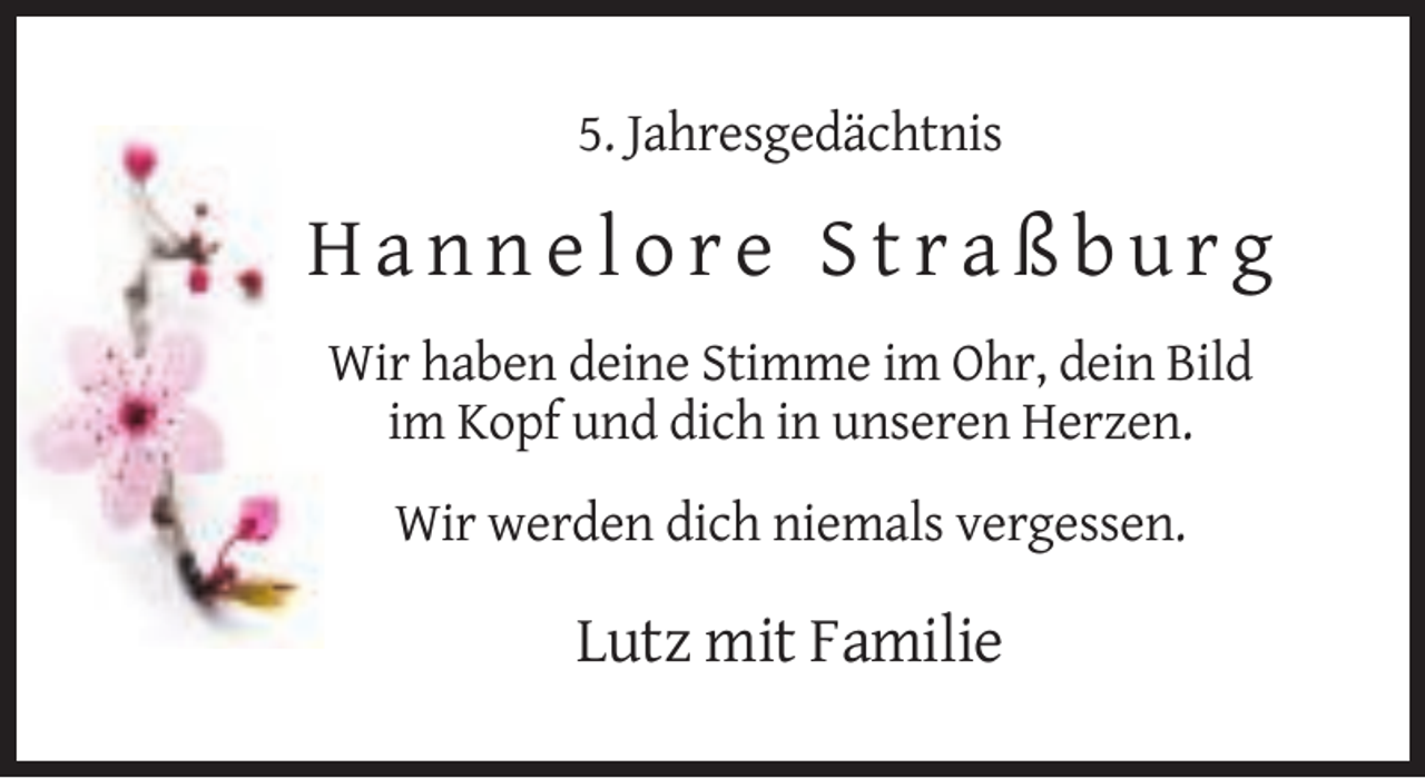 <p>5. Jahresgedächtnis</p>
<p>Hannelore Straßburg<br />Wir haben deine Stimme im Ohr, dein Bild<br />im Kopf und dich in unseren Herzen.<br />Wir werden dich niemals vergessen.</p>
<p>Lutz mit Familie</p>
