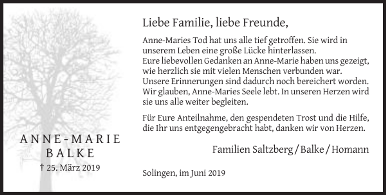 <p>Liebe Familie, liebe Freunde,<br />Anne-Maries Tod hat uns alle tief getroffen. Sie wird in<br />unserem Leben eine große Lücke hinterlassen.<br />Eure liebevollen Gedanken an Anne-Marie haben uns gezeigt,<br />wie herzlich sie mit vielen Menschen verbunden war.<br />Unsere Erinnerungen sind dadurch noch bereichert worden.<br />Wir glauben, Anne-Maries Seele lebt. In unseren Herzen wird<br />sie uns alle weiter begleiten.<br />Für Eure Anteilnahme, den gespendeten Trost und die Hilfe,<br />die Ihr uns entgegengebracht habt, danken wir von Herzen.</p><p>ANNE-MARIE<br />BALKE</p><p>Familien Saltzberg / Balke / Homann</p><p>† 25. März 2019<br />Solingen, im Juni 2019</p>