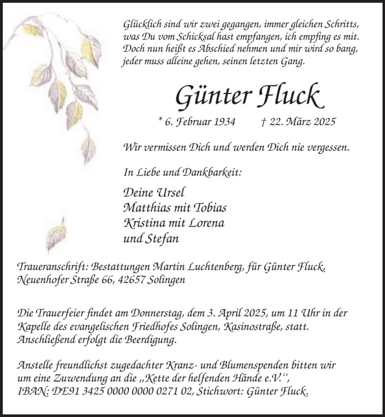 <p>Glücklich sind wir zwei gegangen, immer gleichen Schritts,<br />was Du vom Schicksal hast empfangen, ich empfing es mit.<br />Doch nun heißt es Abschied nehmen und mir wird so bang,<br />jeder muss alleine gehen, seinen letzten Gang.</p><p>Günter Fluck<br />* 6. Februar 1934</p><p>† 22. März 2025</p><p>Wir vermissen Dich und werden Dich nie vergessen.<br />In Liebe und Dankbarkeit:</p><p>Deine Ursel<br />Matthias mit Tobias<br />Kristina mit Lorena<br />und Stefan<br />Traueranschrift: Bestattungen Martin Luchtenberg, für Günter Fluck,<br />Neuenhofer Straße 66, 42657 Solingen<br />Die Trauerfeier findet am Donnerstag, dem 3. April 2025, um 11 Uhr in der<br />Kapelle des evangelischen Friedhofes Solingen, Kasinostraße, statt.<br />Anschließend erfolgt die Beerdigung.<br />Anstelle freundlichst zugedachter Kranz- und Blumenspenden bitten wir<br />um eine Zuwendung an die ,,Kette der helfenden Hände e.V.‘‘,<br />IBAN: DE91 3425 0271 02, Stichwort: Günter Fluck.</p>