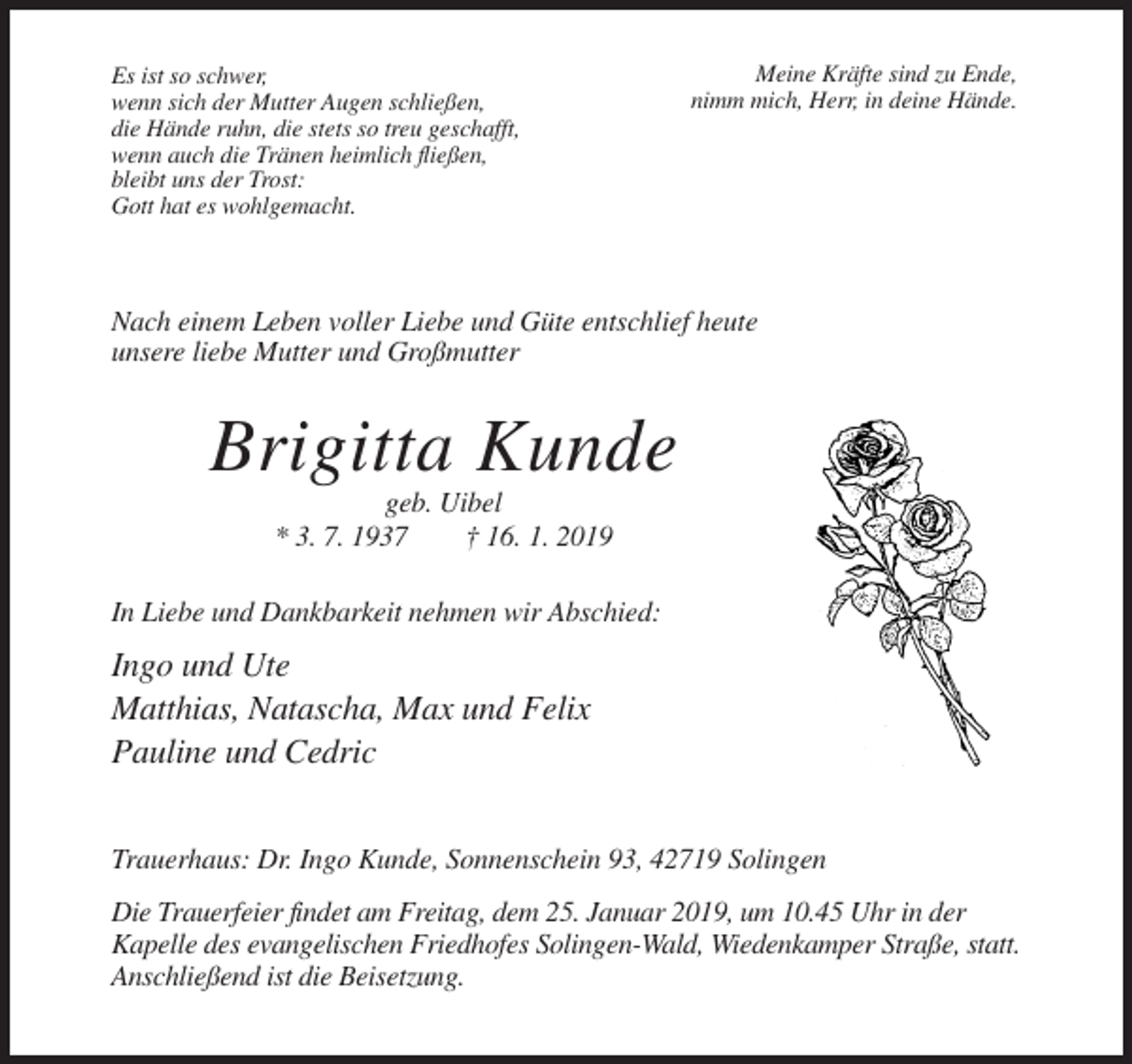 <p>Es ist so schwer,<br />wenn sich der Mutter Augen schließen,<br />die Hände ruhn, die stets so treu geschafft,<br />wenn auch die Tränen heimlich fließen,<br />bleibt uns der Trost:<br />Gott hat es wohlgemacht.</p><p>Meine Kräfte sind zu Ende,<br />nimm mich, Herr, in deine Hände.</p><p>Nach einem Leben voller Liebe und Güte entschlief heute<br />unsere liebe Mutter und Großmutter</p><p>Brigitta Kunde<br />geb. Uibel<br />* 3. 7. 1937<br />† 16. 1. 2019<br />In Liebe und Dankbarkeit nehmen wir Abschied:</p><p>Ingo und Ute<br />Matthias, Natascha, Max und Felix<br />Pauline und Cedric<br />Trauerhaus: Dr. Ingo Kunde, Sonnenschein 93, 42719 Solingen<br />Die Trauerfeier findet am Freitag, dem 25. Januar 2019, um 10.45 Uhr in der<br />Kapelle des evangelischen Friedhofes Solingen-Wald, Wiedenkamper Straße, statt.<br />Anschließend ist die Beisetzung.</p>
