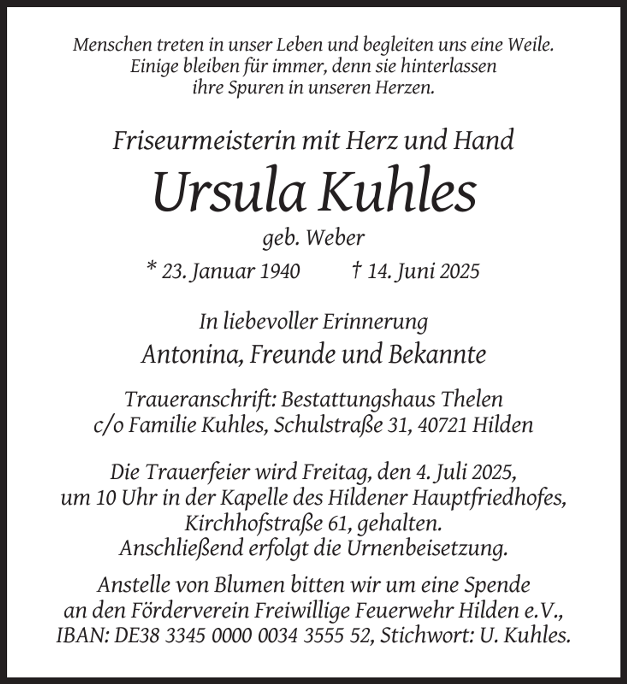 <p>Menschen treten in unser Leben und begleiten uns eine Weile.<br />Einige bleiben für immer, denn sie hinterlassen<br />ihre Spuren in unseren Herzen.</p><p>Friseurmeisterin mit Herz und Hand</p><p>Ursula Kuhles<br />geb. Weber<br />* 23. Januar 1940<br />† 14. Juni 2025<br />In liebevoller Erinnerung</p><p>Antonina, Freunde und Bekannte<br />Traueranschrift: Bestattungshaus Thelen<br />c/o Familie Kuhles, Schulstraße 31, 40721 Hilden<br />Die Trauerfeier wird Freitag, den 4. Juli 2025,<br />um 10 Uhr in der Kapelle des Hildener Hauptfriedhofes,<br />Kirchhofstraße 61, gehalten.<br />Anschließend erfolgt die Urnenbeisetzung.<br />Anstelle von Blumen bitten wir um eine Spende<br />an den Förderverein Freiwillige Feuerwehr Hilden e.V.,<br />IBAN: DE38 3345 0034 3552, Stichwort: U. Kuhles.</p>