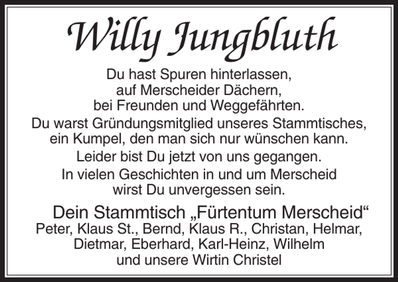 <p>Willy Jungbluth<br />Du hast Spuren hinterlassen,<br />auf Merscheider Dächern,<br />bei Freunden und Weggefährten.<br />Du warst Gründungsmitglied unseres Stammtisches,<br />ein Kumpel, den man sich nur wünschen kann.<br />Leider bist Du jetzt von uns gegangen.<br />In vielen Geschichten in und um Merscheid<br />wirst Du unvergessen sein.</p><p>Dein Stammtisch „Fürtentum Merscheid“<br />Peter, Klaus St., Bernd, Klaus R., Christan, Helmar,<br />Dietmar, Eberhard, Karl-Heinz, Wilhelm<br />und unsere Wirtin Christel</p>
