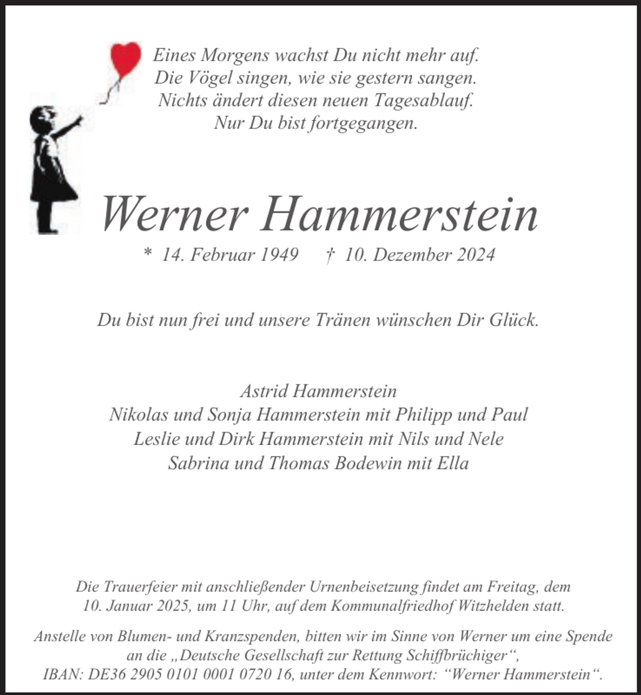 <p>Eines Morgens wachst Du nicht mehr auf.<br />Die Vögel singen, wie sie gestern sangen.<br />Nichts ändert diesen neuen Tagesablauf.<br />Nur Du bist fortgegangen.</p><p>Werner Hammerstein<br />* 14. Februar 1949</p><p>† 10. Dezember 2024</p><p>Du bist nun frei und unsere Tränen wünschen Dir Glück.<br />Astrid Hammerstein<br />Nikolas und Sonja Hammerstein mit Philipp und Paul<br />Leslie und Dirk Hammerstein mit Nils und Nele<br />Sabrina und Thomas Bodewin mit Ella</p><p>Die Trauerfeier mit anschließender Urnenbeisetzung findet am Freitag, dem<br />10. Januar 2025, um 11 Uhr, auf dem Kommunalfriedhof Witzhelden statt.<br />Anstelle von Blumen- und Kranzspenden, bitten wir im Sinne von Werner um eine Spende<br />an die „Deutsche Gesellschaft zur Rettung Schiffbrüchiger“,<br />IBAN: DE36 2905 0101 0001 0720 16, unter dem Kennwort: “Werner Hammerstein“.</p>