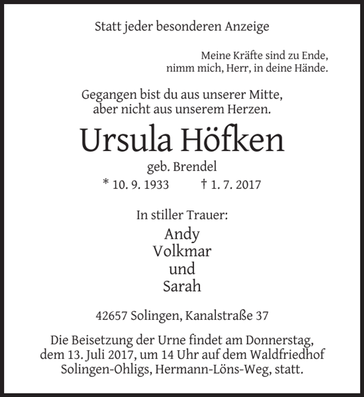 <p>Statt jeder besonderen Anzeige<br />Meine Kräfte sind zu Ende,<br />nimm mich, Herr, in deine Hände.</p><p>Gegangen bist du aus unserer Mitte,<br />aber nicht aus unserem Herzen.</p><p>Ursula
 Höfken<br />geb. Brendel<br />* 10. 9. 1933<br />† 1. 7. 2017<br />In stiller Trauer:</p><p>Andy<br />Volkmar<br />und<br />Sarah<br />42657 Solingen, Kanalstraße
 37<br />Die Beisetzung der Urne findet am Donnerstag,<br />dem 13. Juli 2017, um 14 Uhr auf dem Waldfriedhof<br />Solingen-Ohligs, Hermann-Löns-Weg, statt.</p>