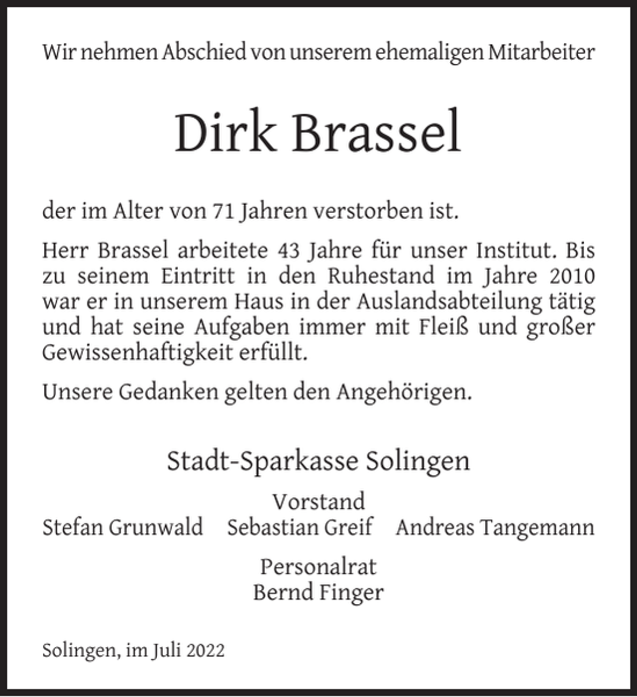<p>Wir nehmen Abschied von unserem ehemaligen Mitarbeiter</p><p>Dirk Brassel<br />der im Alter von 71 Jahren verstorben ist.<br />Herr Brassel arbeitete 43 Jahre für unser Institut. Bis<br />zu seinem Eintritt in den Ruhestand im Jahre 2010<br />war er in unserem Haus in der Auslandsabteilung tätig<br />und hat seine Aufgaben immer mit Fleiß und großer<br />Gewissenhaftigkeit erfüllt.<br />Unsere Gedanken gelten den Angehörigen.</p><p>Stadt-Sparkasse Solingen<br />Vorstand<br />Stefan Grunwald Sebastian Greif Andreas Tangemann<br />Personalrat<br />Bernd Finger<br />Solingen, im Juli 2022</p>