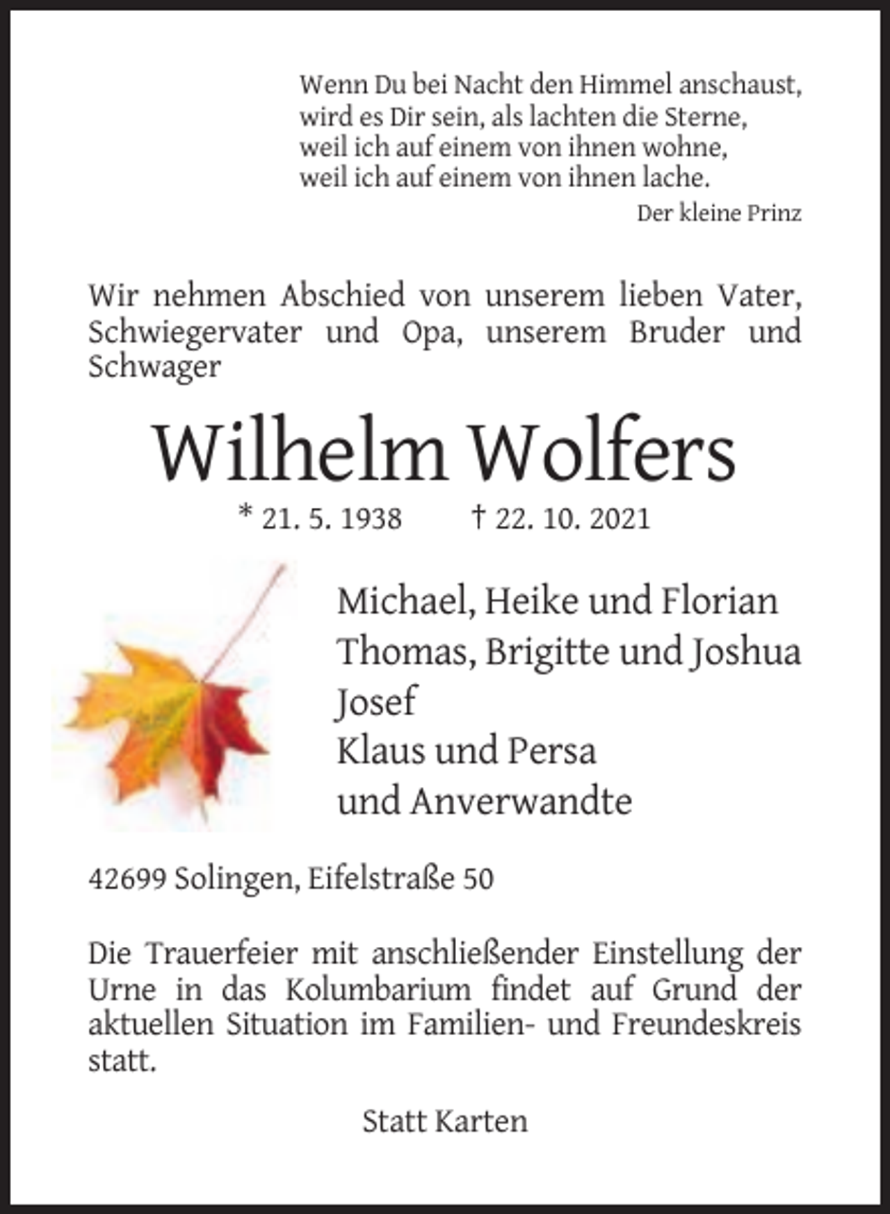 <p>Wenn Du bei Nacht den Himmel anschaust,<br />wird es Dir sein, als lachten die Sterne,<br />weil ich auf einem von ihnen wohne,<br />weil ich auf einem von ihnen lache.<br />Der kleine Prinz</p><p>Wir nehmen Abschied von unserem lieben Vater,<br />Schwiegervater und Opa, unserem Bruder und<br />Schwager</p><p>Wilhelm Wolfers<br />* 21. 5. 1938</p><p>† 22. 10. 2021</p><p>Michael, Heike und Florian<br />Thomas, Brigitte und Joshua<br />Josef<br />Klaus und Persa<br />und Anverwandte<br />42699 Solingen, Eifelstraße 50<br />Die Trauerfeier mit anschließender Einstellung der<br />Urne in das Kolumbarium findet auf Grund der<br />aktuellen Situation im Familien- und Freundeskreis<br />statt.<br />Statt Karten</p>