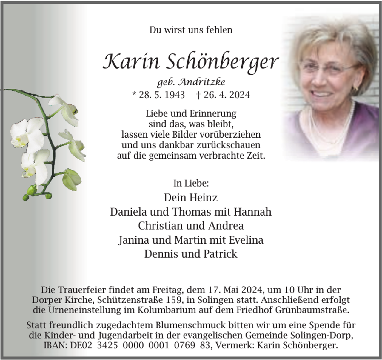 <p>Du wirst uns fehlen</p><p>Karin Schönberger<br />geb. Andritzke<br />* 28. 5. 1943 † 26. 4. 2024<br />Liebe und Erinnerung<br />sind das, was bleibt,<br />lassen viele Bilder vorüberziehen<br />und uns dankbar zurückschauen<br />auf die gemeinsam verbrachte Zeit.<br />In Liebe:</p><p>Dein Heinz<br />Daniela und Thomas mit Hannah<br />Christian und Andrea<br />Janina und Martin mit Evelina<br />Dennis und Patrick<br />Die Trauerfeier findet am Freitag, dem 17. Mai 2024, um 10 Uhr in der<br />Dorper Kirche, Schützenstraße 159, in Solingen statt. Anschließend erfolgt<br />die Urneneinstellung im Kolumbarium auf dem Friedhof Grünbaumstraße.<br />Statt freundlich zugedachtem Blumenschmuck bitten wir um eine Spende für<br />die Kinder- und Jugendarbeit in der evangelischen Gemeinde Solingen-Dorp,<br />IBAN: DE02 3425 01 0769 83, Vermerk: Karin Schönberger.</p>