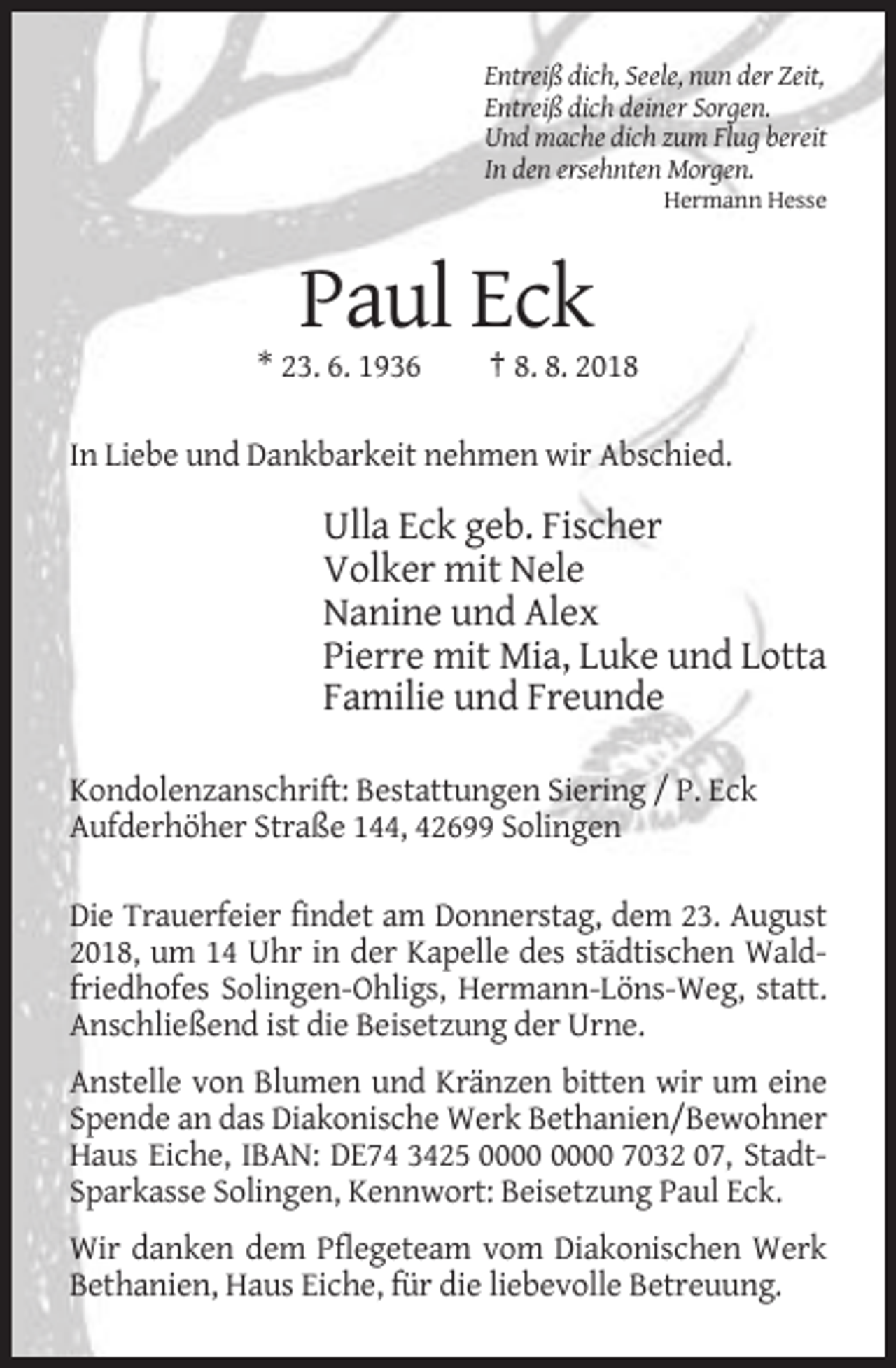 <p>Entreiß dich, Seele, nun der Zeit,<br />Entreiß dich deiner Sorgen.<br />Und mache dich zum Flug bereit<br />In den ersehnten Morgen.<br />Hermann Hesse</p><p>Paul Eck<br />* 23. 6. 1936</p><p>† 8. 8. 2018</p><p>In Liebe und Dankbarkeit nehmen wir Abschied.</p><p>Ulla Eck geb. Fischer<br />Volker mit Nele<br />Nanine und Alex<br />Pierre mit Mia, Luke und Lotta<br />Familie und Freunde<br />Kondolenzanschrift: Bestattungen Siering / P. Eck<br />Aufderhöher Straße 144, 42699 Solingen<br />Die Trauerfeier findet am Donnerstag, dem 23. August<br />2018, um 14 Uhr in der Kapelle des städtischen Waldfriedhofes Solingen-Ohligs, Hermann-Löns-Weg, statt.<br />Anschließend ist die Beisetzung der Urne.<br />Anstelle von Blumen und Kränzen bitten wir um eine<br />Spende an das Diakonische Werk Bethanien/Bewohner<br />Haus Eiche, IBAN: DE74 3425 7032 07, StadtSparkasse Solingen, Kennwort: Beisetzung Paul Eck.<br />Wir danken dem Pflegeteam vom Diakonischen Werk<br />Bethanien, Haus Eiche, für die liebevolle Betreuung.</p>