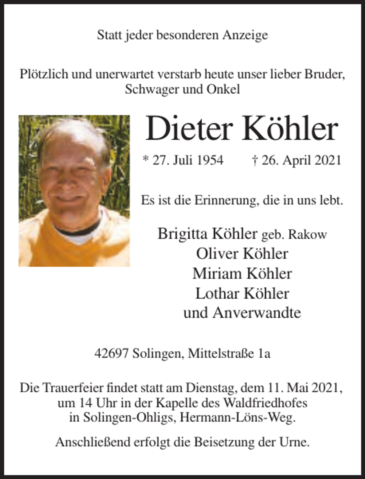 <p>Statt jeder besonderen Anzeige<br />Plötzlich und unerwartet verstarb heute unser lieber Bruder,<br />Schwager und Onkel</p><p>Dieter Köhler<br />* 27. Juli 1954</p><p>† 26. April 2021</p><p>Es ist die Erinnerung, die in uns lebt.</p><p>Brigitta Köhler geb. Rakow<br />Oliver Köhler<br />Miriam Köhler<br />Lothar Köhler<br />und Anverwandte<br />42697 Solingen, Mittelstraße 1a<br />Die Trauerfeier findet statt am Dienstag, dem 11. Mai 2021,<br />um 14 Uhr in der Kapelle des Waldfriedhofes<br />in Solingen-Ohligs, Hermann-Löns-Weg.<br />Anschließend erfolgt die Beisetzung der Urne.</p>