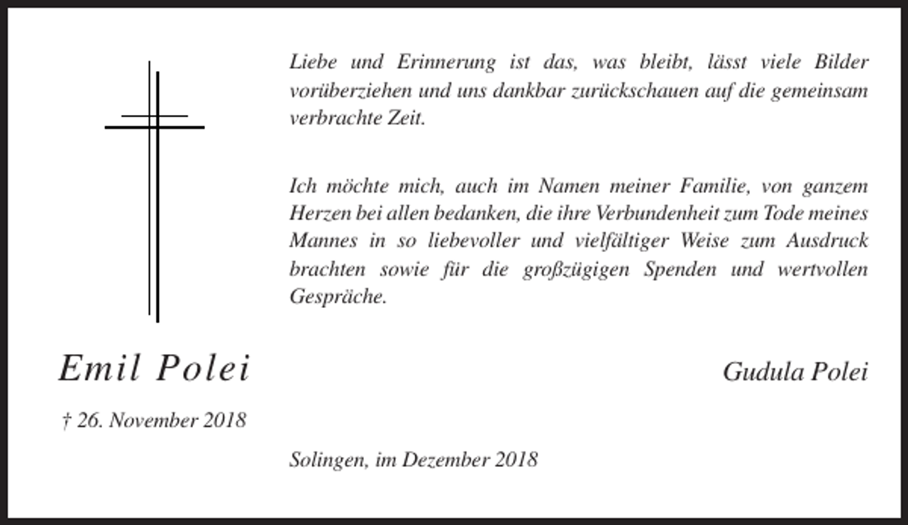 <p>Liebe und Erinnerung ist das, was bleibt, lässt viele Bilder<br />vorüberziehen und uns dankbar zurückschauen auf die gemeinsam<br />verbrachte Zeit.<br />Ich möchte mich, auch im Namen meiner Familie, von ganzem<br />Herzen bei allen bedanken, die ihre Verbundenheit zum Tode meines<br />Mannes in so liebevoller und vielfältiger Weise zum Ausdruck<br />brachten sowie für die großzügigen Spenden und wertvollen<br />Gespräche.</p><p>Emil Polei</p><p>Gudula Polei</p><p>† 26. November 2018<br />Solingen, im Dezember 2018</p>