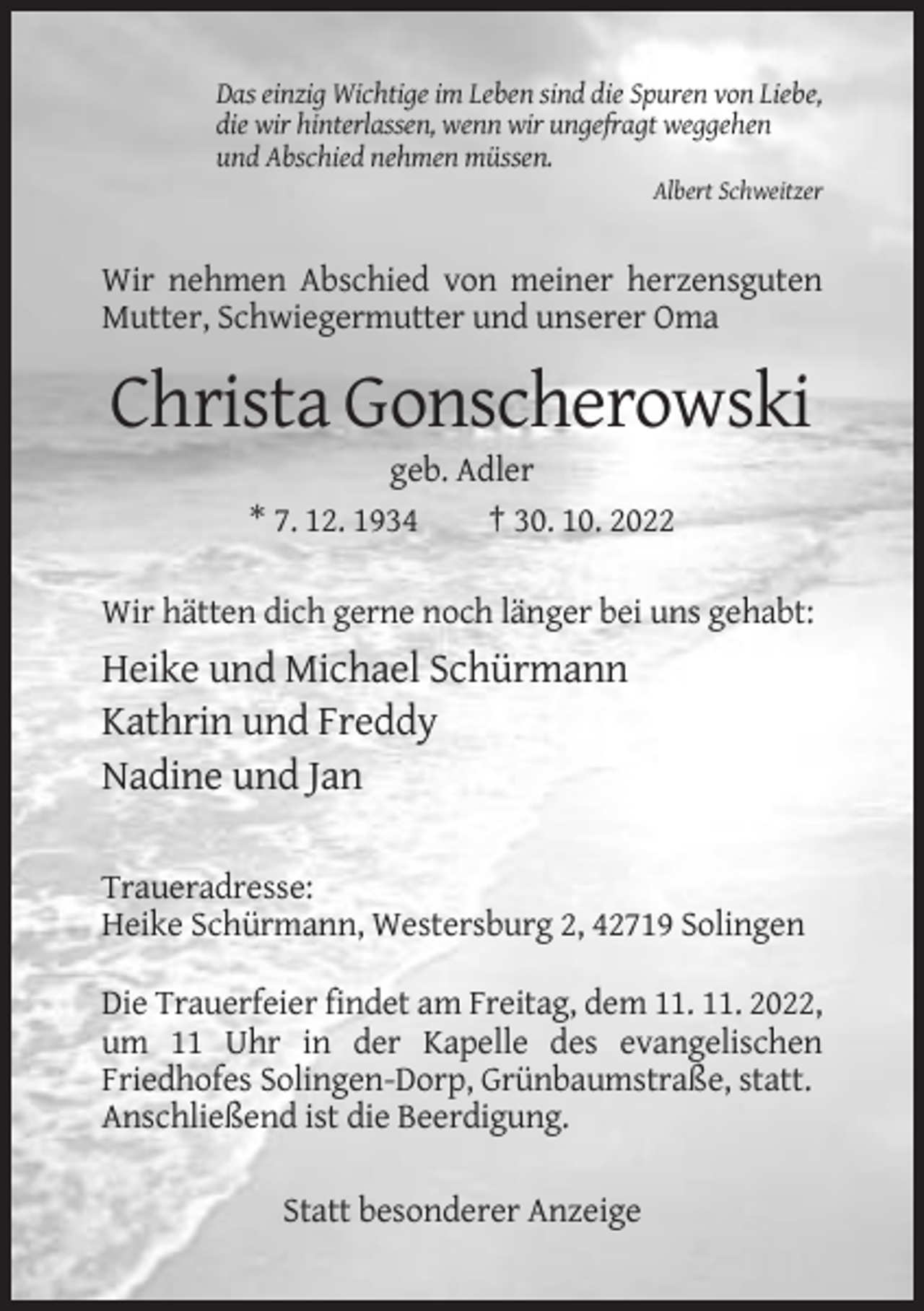 <p>Das einzig Wichtige im Leben sind die Spuren von Liebe,<br />die wir hinterlassen, wenn wir ungefragt weggehen<br />und Abschied nehmen müssen.<br />Albert Schweitzer</p><p>Wir nehmen Abschied von meiner herzensguten<br />Mutter, Schwiegermutter und unserer Oma</p><p>Christa Gonscherowski<br />geb. Adler<br />* 7. 12. 1934<br />† 30. 10. 2022<br />Wir hätten dich gerne noch länger bei uns gehabt:</p><p>Heike und Michael Schürmann<br />Kathrin und Freddy<br />Nadine und Jan<br />Traueradresse:<br />Heike Schürmann, Westersburg 2, 42719 Solingen<br />Die Trauerfeier findet am Freitag, dem 11. 11. 2022,<br />um 11 Uhr in der Kapelle des evangelischen<br />Friedhofes Solingen-Dorp, Grünbaumstraße, statt.<br />Anschließend ist die Beerdigung.<br />Statt besonderer Anzeige</p>