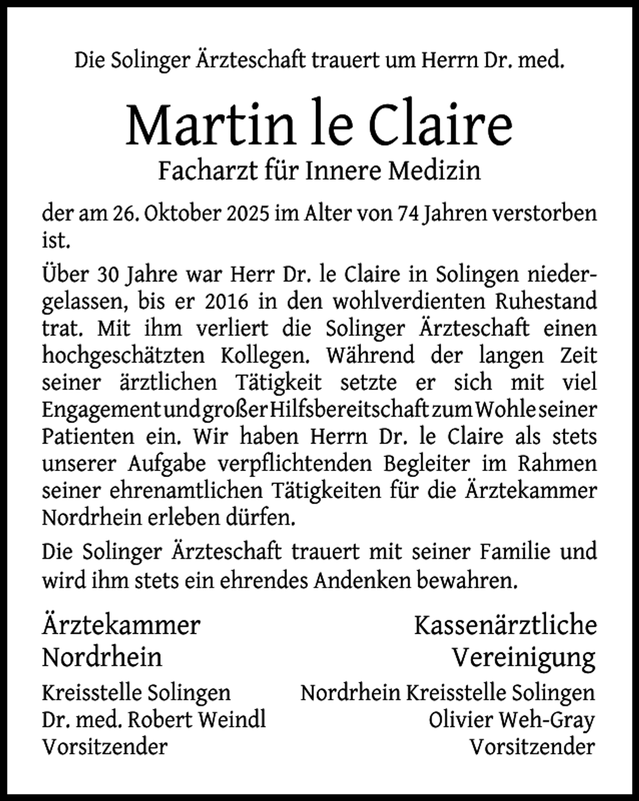 <p>Die Solinger Ärzteschaft trauert um Herrn Dr. med.</p><p>Martin le Claire<br />Facharzt für Innere Medizin</p><p>der am 26. Oktober 2025 im Alter von 74 Jahren verstorben<br />ist.<br />Über 30 Jahre war Herr Dr. le Claire in Solingen niedergelassen, bis er 2016 in den wohlverdienten Ruhestand<br />trat. Mit ihm verliert die Solinger Ärzteschaft einen<br />hochgeschätzten Kollegen. Während der langen Zeit<br />seiner ärztlichen Tätigkeit setzte er sich mit viel<br />EngagementundgroßerHilfsbereitschaftzumWohleseiner<br />Patienten ein. Wir haben Herrn Dr. le Claire als stets<br />unserer Aufgabe verpﬂichtenden Begleiter im Rahmen<br />seiner ehrenamtlichen Tätigkeiten für die Ärztekammer<br />Nordrhein erleben dürfen.<br />Die Solinger Ärzteschaft trauert mit seiner Familie und<br />wird ihm stets ein ehrendes Andenken bewahren.</p><p>Ärztekammer<br />Nordrhein<br />Kreisstelle Solingen<br />Dr. med. Robert Weindl<br />Vorsitzender</p><p>Kassenärztliche<br />Vereinigung<br />Nordrhein Kreisstelle Solingen<br />Olivier Weh-Gray<br />Vorsitzender</p>