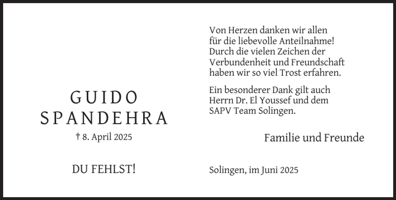 <p>Von Herzen danken wir allen<br />für die liebevolle Anteilnahme!<br />Durch die vielen Zeichen der<br />Verbundenheit und Freundschaft<br />haben wir so viel Trost erfahren.</p><p>GUIDO<br />SPANDEHRA<br />† 8. April 2025</p><p>DU FEHLST!</p><p>Ein besonderer Dank gilt auch<br />Herrn Dr. El Youssef und dem<br />SAPV Team Solingen.</p><p>Familie und Freunde<br />Solingen, im Juni 2025</p>