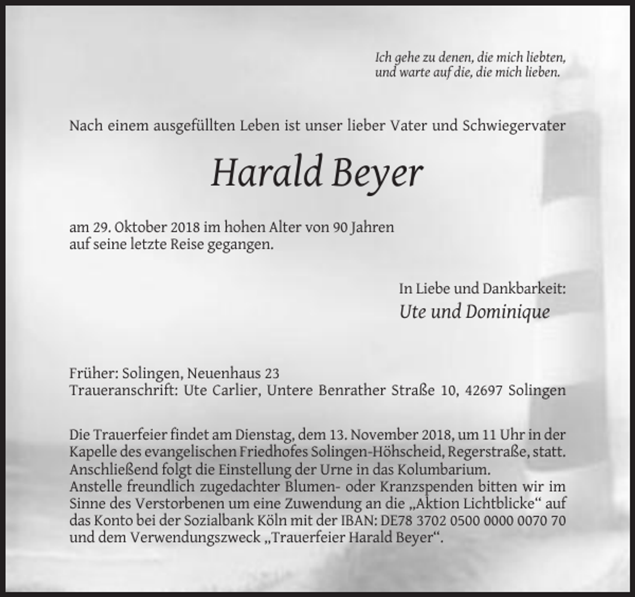 <p>Ich gehe zu denen, die mich liebten,<br />und warte auf die, die mich lieben.</p><p>Nach einem ausgefüllten Leben ist unser lieber Vater und Schwiegervater</p><p>Harald Beyer<br />am 29. Oktober 2018 im hohen Alter von 90 Jahren<br />auf seine letzte Reise gegangen.<br />In Liebe und Dankbarkeit:</p><p>Ute und Dominique</p><p>Früher: Solingen, Neuenhaus 23<br />Traueranschrift: Ute Carlier, Untere Benrather Straße 10, 42697 Solingen<br />Die Trauerfeier findet am Dienstag, dem 13. November 2018, um 11 Uhr in der<br />Kapelle des evangelischen Friedhofes Solingen-Höhscheid, Regerstraße, statt.<br />Anschließend folgt die Einstellung der Urne in das Kolumbarium.<br />Anstelle freundlich zugedachter Blumen- oder Kranzspenden bitten wir im<br />Sinne des Verstorbenen um eine Zuwendung an die „Aktion Lichtblicke“ auf<br />das Konto bei der Sozialbank Köln mit der IBAN: DE78 3702 05<br />und dem Verwendungszweck „Trauerfeier Harald Beyer“.</p>