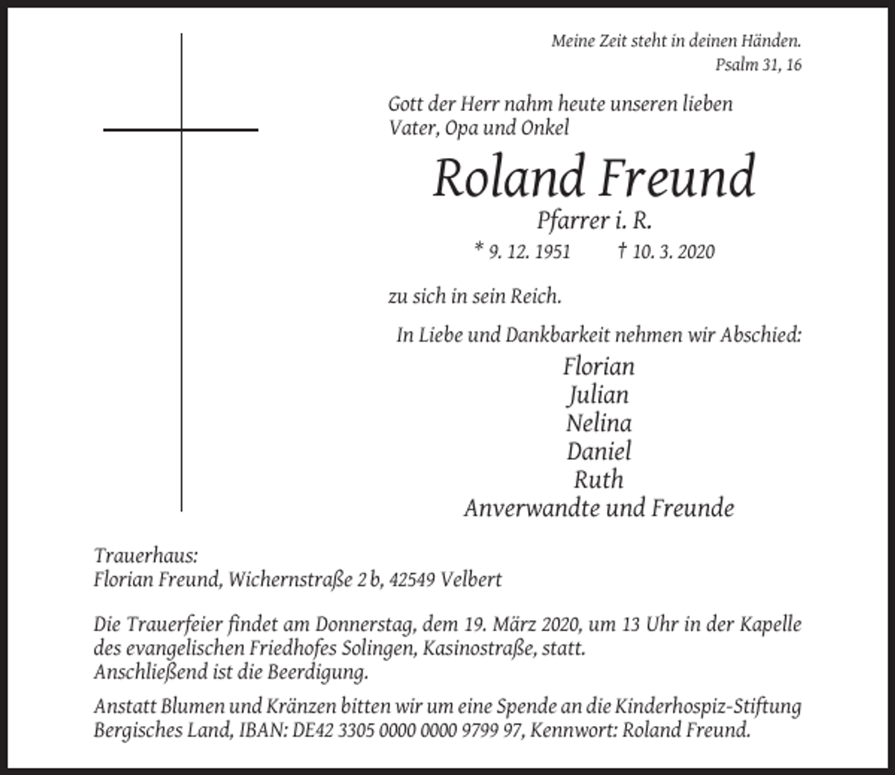 <p>Meine Zeit steht in deinen Händen.<br />Psalm 31, 16</p><p>Gott der Herr nahm heute unseren lieben<br />Vater, Opa und Onkel</p><p>Roland Freund<br />Pfarrer i. R.<br />* 9. 12. 1951</p><p>† 10. 3. 2020</p><p>zu sich in sein Reich.<br />In Liebe und Dankbarkeit nehmen wir Abschied:</p><p>Florian<br />Julian<br />Nelina<br />Daniel<br />Ruth<br />Anverwandte und Freunde<br />Trauerhaus:<br />Florian Freund, Wichernstraße 2 b, 42549 Velbert<br />Die Trauerfeier findet am Donnerstag, dem 19. März 2020, um 13 Uhr in der Kapelle<br />des evangelischen Friedhofes Solingen, Kasinostraße, statt.<br />Anschließend ist die Beerdigung.<br />Anstatt Blumen und Kränzen bitten wir um eine Spende an die Kinderhospiz-Stiftung<br />Bergisches Land, IBAN: DE42 3305 9797, Kennwort: Roland Freund.</p>