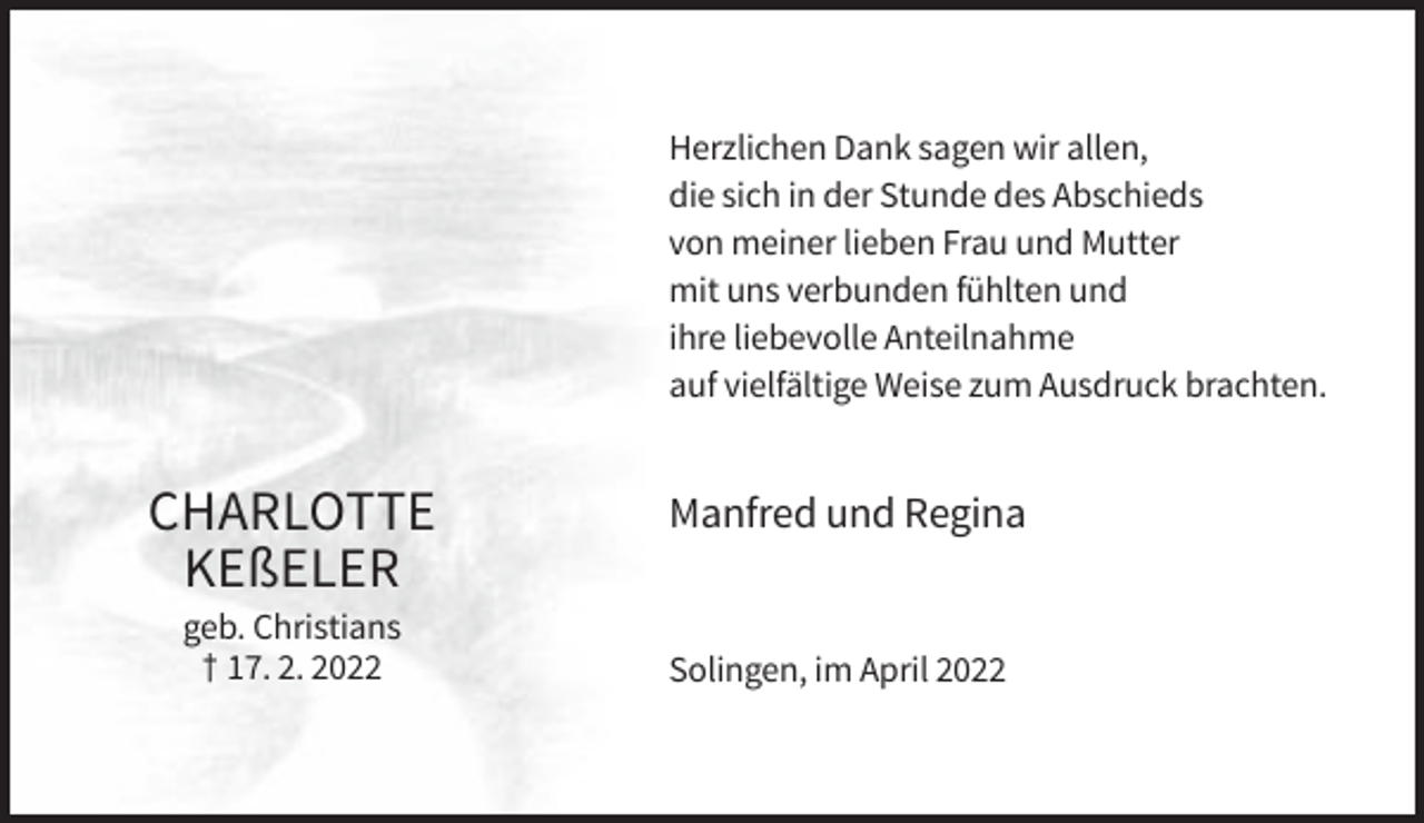 <p>Herzlichen Dank sagen wir allen,<br />die sich in der Stunde des Abschieds<br />von meiner lieben Frau und Mutter<br />mit uns verbunden fühlten und<br />ihre liebevolle Anteilnahme<br />auf vielfältige Weise zum Ausdruck brachten.</p><p>CHARLOTTE<br />KEßELER<br />geb. Christians<br />† 17. 2. 2022</p><p>Manfred und Regina</p><p>Solingen, im April 2022</p>