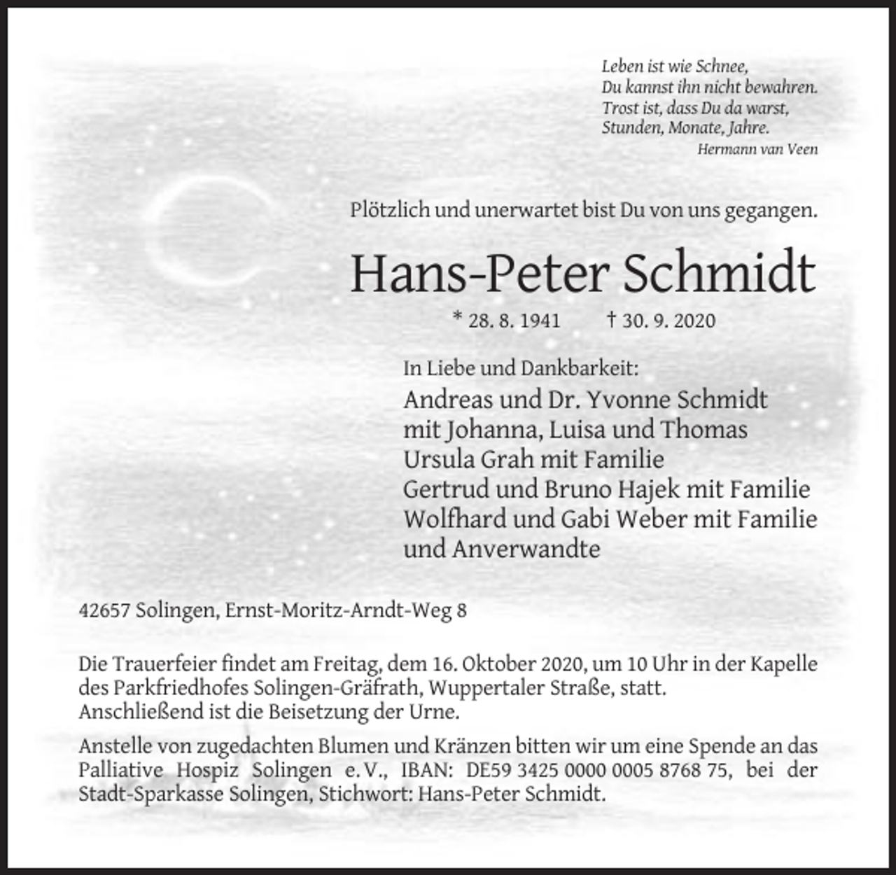 <p>Leben ist wie Schnee,<br />Du kannst ihn nicht bewahren.<br />Trost ist, dass Du da warst,<br />Stunden, Monate, Jahre.<br />Hermann van Veen</p><p>Plötzlich und unerwartet bist Du von uns gegangen.</p><p>Hans-Peter Schmidt<br />* 28. 8. 1941</p><p>† 30. 9. 2020</p><p>In Liebe und Dankbarkeit:</p><p>Andreas und Dr. Yvonne Schmidt<br />mit Johanna, Luisa und Thomas<br />Ursula Grah mit Familie<br />Gertrud und Bruno Hajek mit Familie<br />Wolfhard und Gabi Weber mit Familie<br />und Anverwandte<br />42657 Solingen, Ernst-Moritz-Arndt-Weg 8<br />Die Trauerfeier findet am Freitag, dem 16. Oktober 2020, um 10 Uhr in der Kapelle<br />des Parkfriedhofes Solingen-Gräfrath, Wuppertaler Straße, statt.<br />Anschließend ist die Beisetzung der Urne.<br />Anstelle von zugedachten Blumen und Kränzen bitten wir um eine Spende an das<br />Palliative Hospiz Solingen e. V., IBAN: DE59 3425 05 8768 75, bei der<br />Stadt-Sparkasse Solingen, Stichwort: Hans-Peter Schmidt.</p>