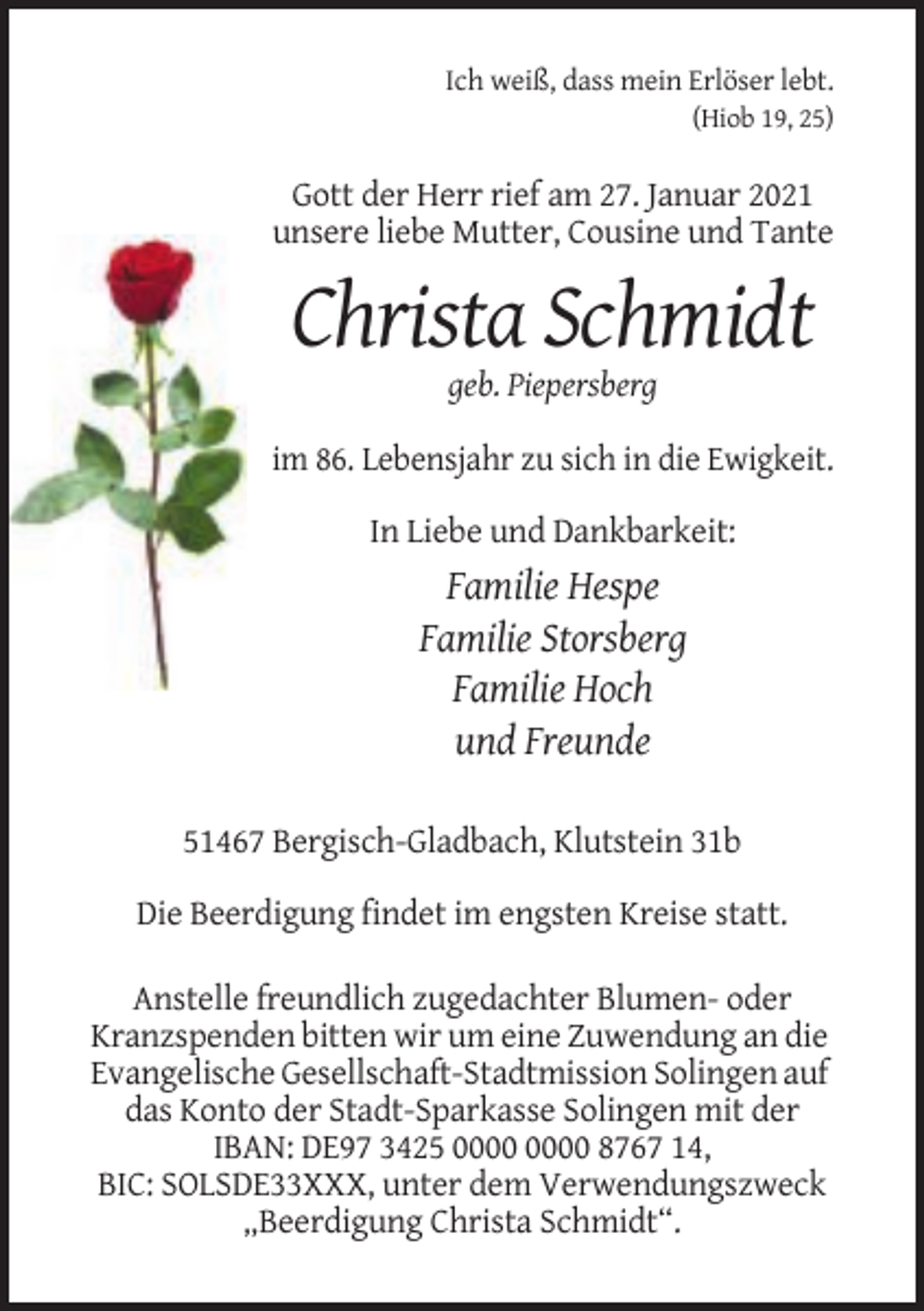 <p>Ich weiß, dass mein Erlöser lebt.<br />(Hiob 19, 25)</p><p>Gott der Herr rief am 27. Januar 2021<br />unsere liebe Mutter, Cousine und Tante</p><p>Christa Schmidt<br />geb. Piepersberg<br />im 86. Lebensjahr zu sich in die Ewigkeit.<br />In Liebe und Dankbarkeit:</p><p>Familie Hespe<br />Familie Storsberg<br />Familie Hoch<br />und Freunde<br />51467 Bergisch-Gladbach, Klutstein 31b<br />Die Beerdigung findet im engsten Kreise statt.<br />Anstelle freundlich zugedachter Blumen- oder<br />Kranzspenden bitten wir um eine Zuwendung an die<br />Evangelische Gesellschaft-Stadtmission Solingen auf<br />das Konto der Stadt-Sparkasse Solingen mit der<br />IBAN: DE97 3425 8767 14,<br />BIC: SOLSDE33XXX, unter dem Verwendungszweck<br />„Beerdigung Christa Schmidt“.</p>
