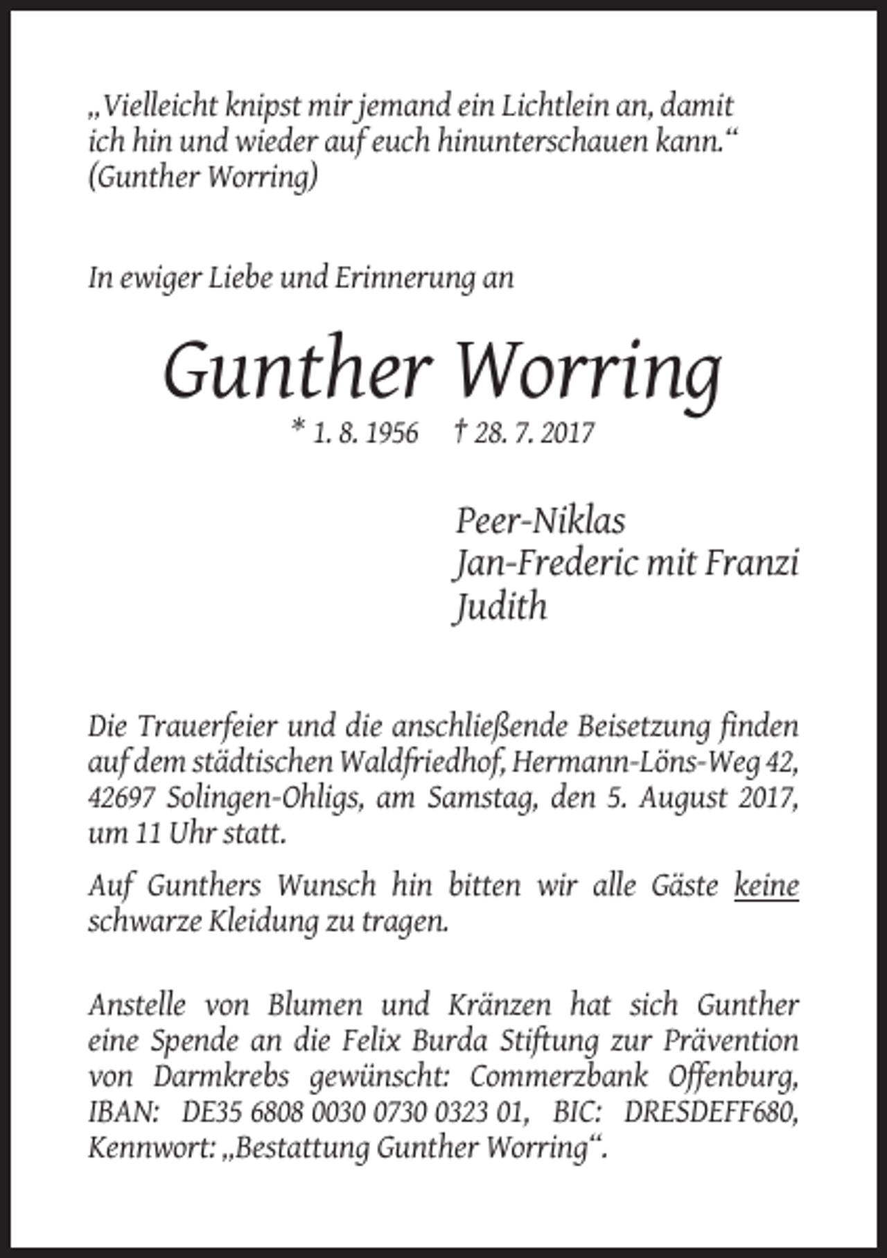 <p>„Vielleicht knipst mir jemand ein Lichtlein an, damit<br />ich hin und wieder auf euch hinunterschauen kann.“<br />(Gunther Worring)</p><p>In ewiger Liebe und Erinnerung an</p><p>Gunther Worring<br />* 1. 8. 1956 † 28. 7. 2017</p><p>Peer-Niklas<br />Jan-Frederic mit Franzi<br />Judith</p><p>Die Trauerfeier und die anschließende Beisetzung finden<br />auf dem städtischen Waldfriedhof, Hermann-Löns-Weg 42,<br />42697 Solingen-Ohligs, am Samstag, den 5. August 2017,<br />um 11 Uhr statt.<br />Auf Gunthers Wunsch hin bitten wir alle Gäste keine<br />schwarze Kleidung zu tragen.<br />Anstelle von Blumen und Kränzen hat sich Gunther<br />eine Spende an die Felix Burda Stiftung zur Prävention<br />von Darmkrebs gewünscht: Commerzbank Offenburg,<br />IBAN: DE35 6808 00373323 01, BIC: DRESDEFF680,<br />Kennwort: „Bestattung Gunther Worring“.</p>