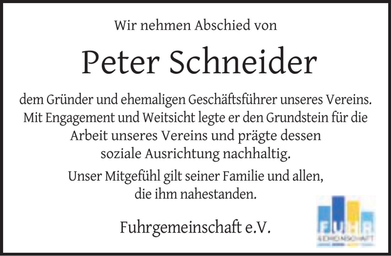 <p>Wir nehmen Abschied von</p><p>Peter Schneider<br />dem Gründer und ehemaligen Geschäftsführer unseres Vereins.<br />Mit Engagement und Weitsicht legte er den Grundstein für die<br />Arbeit unseres Vereins und prägte dessen<br />soziale Ausrichtung nachhaltig.<br />Unser Mitgefühl gilt seiner Familie und allen,<br />die ihm nahestanden.</p><p>Fuhrgemeinschaft e.V.</p>
