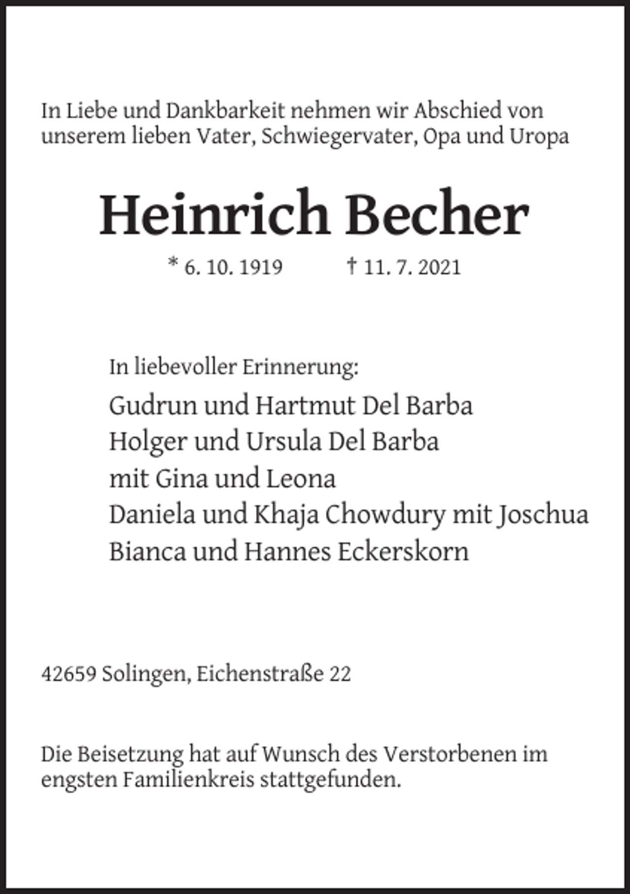 <p>In Liebe und Dankbarkeit nehmen wir Abschied von<br />unserem lieben Vater, Schwiegervater, Opa und Uropa</p><p>Heinrich Becher<br />* 6. 10. 1919</p><p>† 11. 7. 2021</p><p>In liebevoller Erinnerung:</p><p>Gudrun und Hartmut Del Barba<br />Holger und Ursula Del Barba<br />mit Gina und Leona<br />Daniela und Khaja Chowdury mit Joschua<br />Bianca und Hannes Eckerskorn</p><p>42659 Solingen, Eichenstraße 22</p><p>Die Beisetzung hat auf Wunsch des Verstorbenen im<br />engsten Familienkreis stattgefunden.</p>