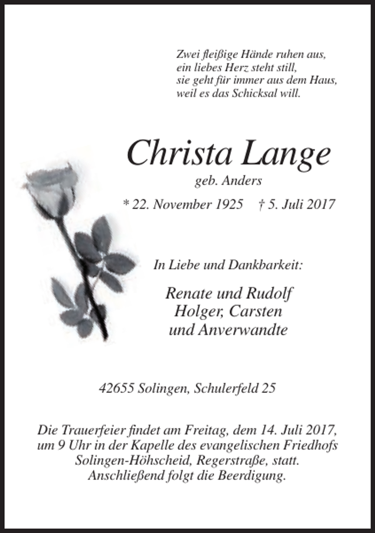 <p>Zwei fleißige Hände ruhen aus,<br />ein liebes Herz steht still,<br />sie geht für immer aus dem Haus,<br />weil es das Schicksal will.</p><p>Christa Lange<br />geb. Anders<!--filtered-->* 22. November 1925 † 5. Juli 2017</p><p>In Liebe und Dankbarkeit:</p><p>Renate und Rudolf<br />Holger, Carsten<br />und Anverwandte</p><p>42655 Solingen, Schulerfeld
 25<br />Die Trauerfeier findet am Freitag, dem 14. Juli 2017,<br />um 9 Uhr in der Kapelle des evangelischen Friedhofs<br />Solingen-Höhscheid, Regerstraße, statt.<br />Anschließend folgt
 die Beerdigung.</p>