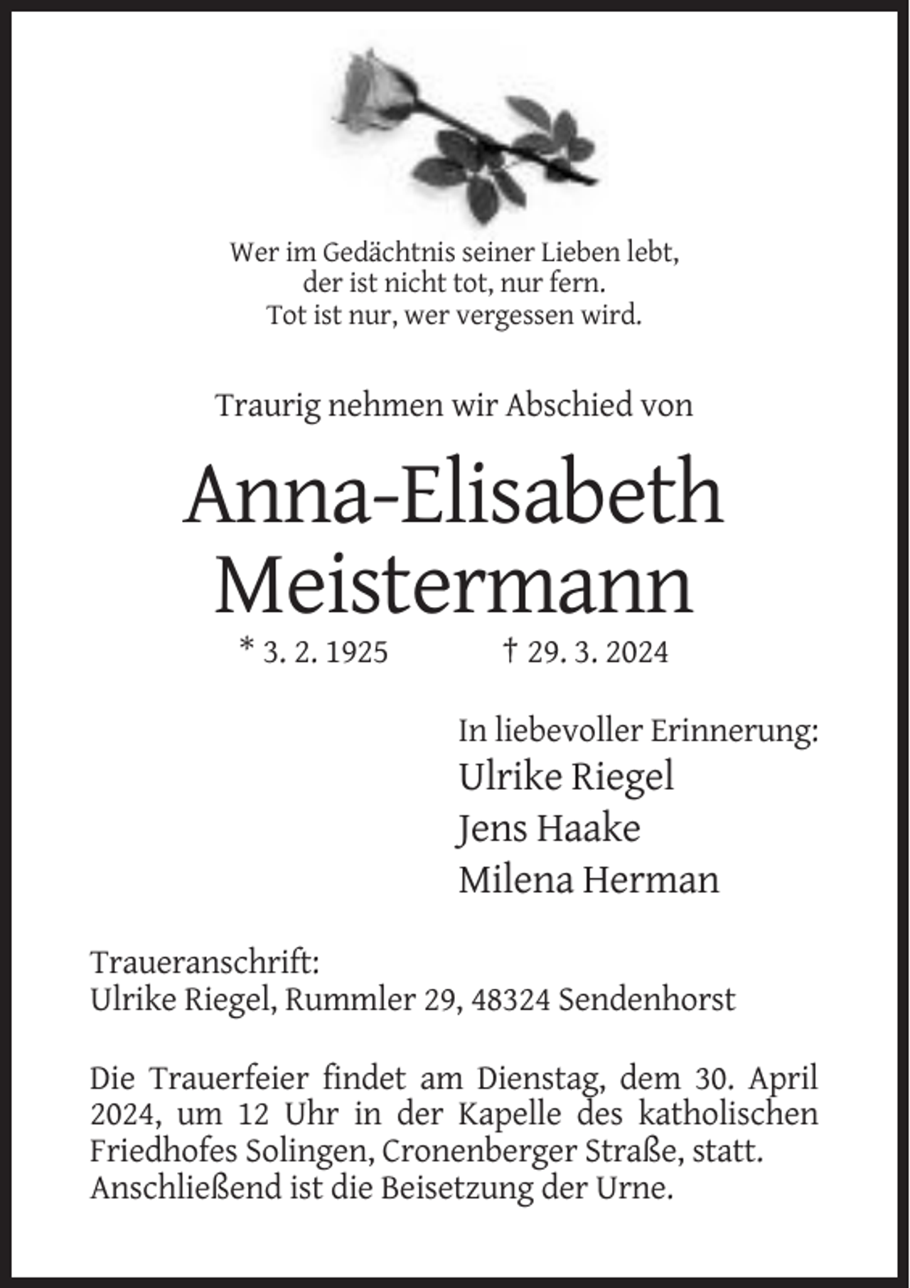 <p>Wer im Gedächtnis seiner Lieben lebt,<br />der ist nicht tot, nur fern.<br />Tot ist nur, wer vergessen wird.</p><p>Traurig nehmen wir Abschied von</p><p>Anna-Elisabeth<br />Meistermann<br />* 3. 2. 1925</p><p>† 29. 3. 2024<br />In liebevoller Erinnerung:</p><p>Ulrike Riegel<br />Jens Haake<br />Milena Herman<br />Traueranschrift:<br />Ulrike Riegel, Rummler 29, 48324 Sendenhorst<br />Die Trauerfeier findet am Dienstag, dem 30. April<br />2024, um 12 Uhr in der Kapelle des katholischen<br />Friedhofes Solingen, Cronenberger Straße, statt.<br />Anschließend ist die Beisetzung der Urne.</p>