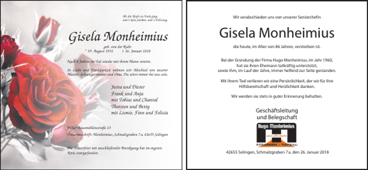 <p>Als die Kraft zu Ende ging,<br />war’s kein Sterben, war’s Erlösung.</p><p>Gisela Monheimius<br />geb. von der Ruhr<br />* 19. August 1931<br />† 26. Januar 2018<br />Nach 4 Jahren im Tod wieder mit ihrem Mann vereint.<br />In Liebe und Dankbarkeit nehmen wir Abschied von unserer<br />Mutter, Schwiegermutter und Oma. Du wirst immer bei uns sein.</p><p>Jutta und Dieter<br />Frank und Anja<br />mit Tobias und Chantal<br />Thorsten und Betty<br />mit Leonie, Finn und Felicia</p><p>Wir verabschieden uns von unserer Seniorchefin</p><p>Gisela Monheimius<br />die heute, im Alter von 86 Jahren, verstorben ist.<br />Bei der Gründung der Firma Hugo Monheimius, im Jahr 1960,<br />hat sie ihren Ehemann tatkräftig unterstützt,<br />sowie ihm, im Lauf der Jahre, immer helfend zur Seite gestanden.<br />Mit ihrem Tod verlieren wir eine Persönlichkeit, der wir für ihre<br />Hilfsbereitschaft und Herzlichkeit danken.<br />Wir werden sie stets in guter Erinnerung behalten.</p><p>Geschäftsleitung<br />und Belegschaft</p><p>früher Bausmühlenstraße 23<br />Traueranschrift: Monheimius, Schmalzgraben 7 a, 42655 Solingen<br />Die Trauerfeier mit anschließender Beerdigung hat im engsten<br />Kreis stattgefunden.</p><p>42655 Solingen, Schmalzgraben 7 a, den 26. Januar 2018</p>
