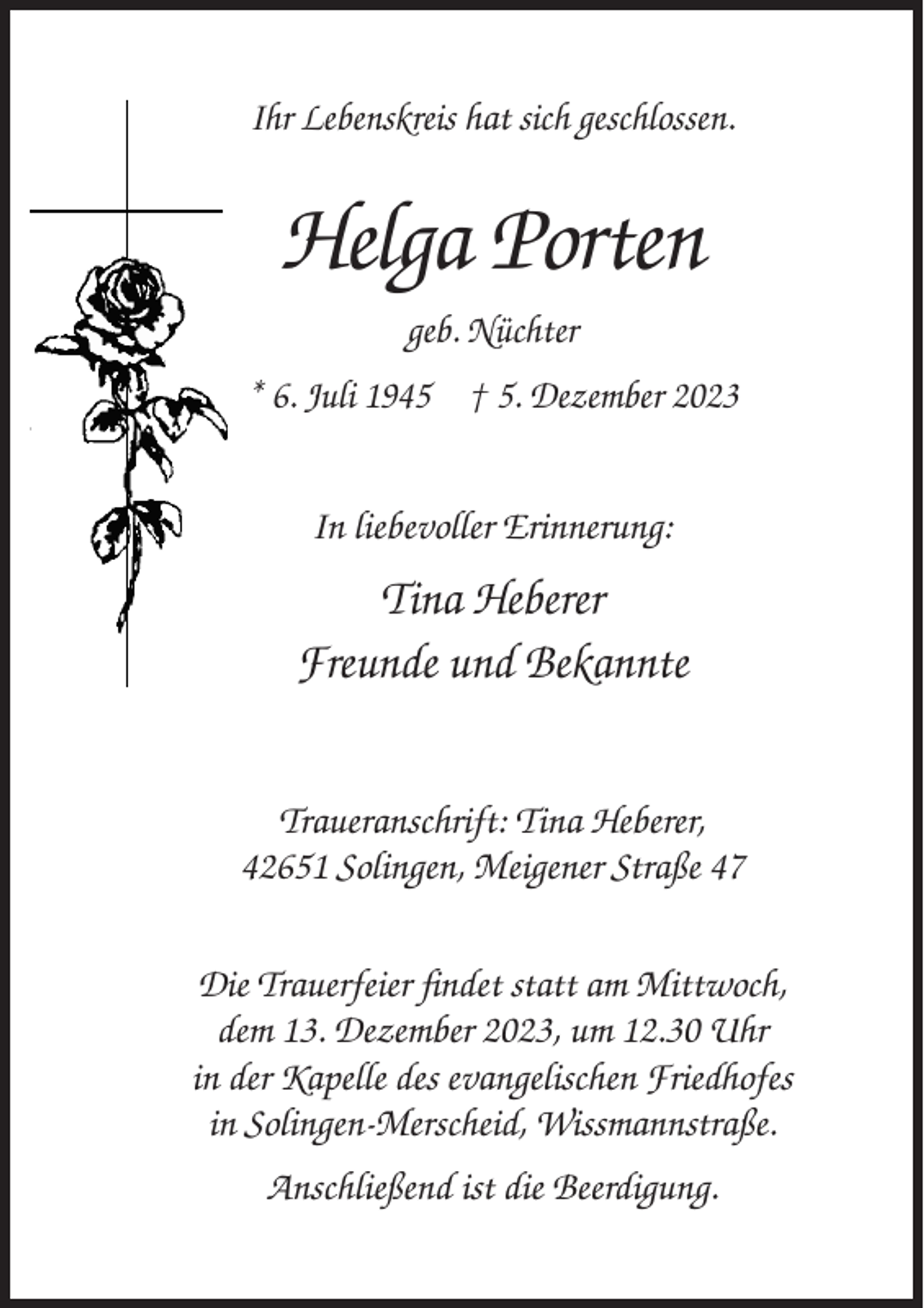 <p>Ihr Lebenskreis hat sich geschlossen.</p><p>Helga Porten<br />geb. Nüchter<br />* 6. Juli 1945 † 5. Dezember 2023<br />In liebevoller Erinnerung:</p><p>Tina Heberer<br />Freunde und Bekannte<br />Traueranschrift: Tina Heberer,<br />42651 Solingen, Meigener Straße 47<br />Die Trauerfeier findet statt am Mittwoch,<br />dem 13. Dezember 2023, um 12.30 Uhr<br />in der Kapelle des evangelischen Friedhofes<br />in Solingen-Merscheid, Wissmannstraße.<br />Anschließend ist die Beerdigung.</p>