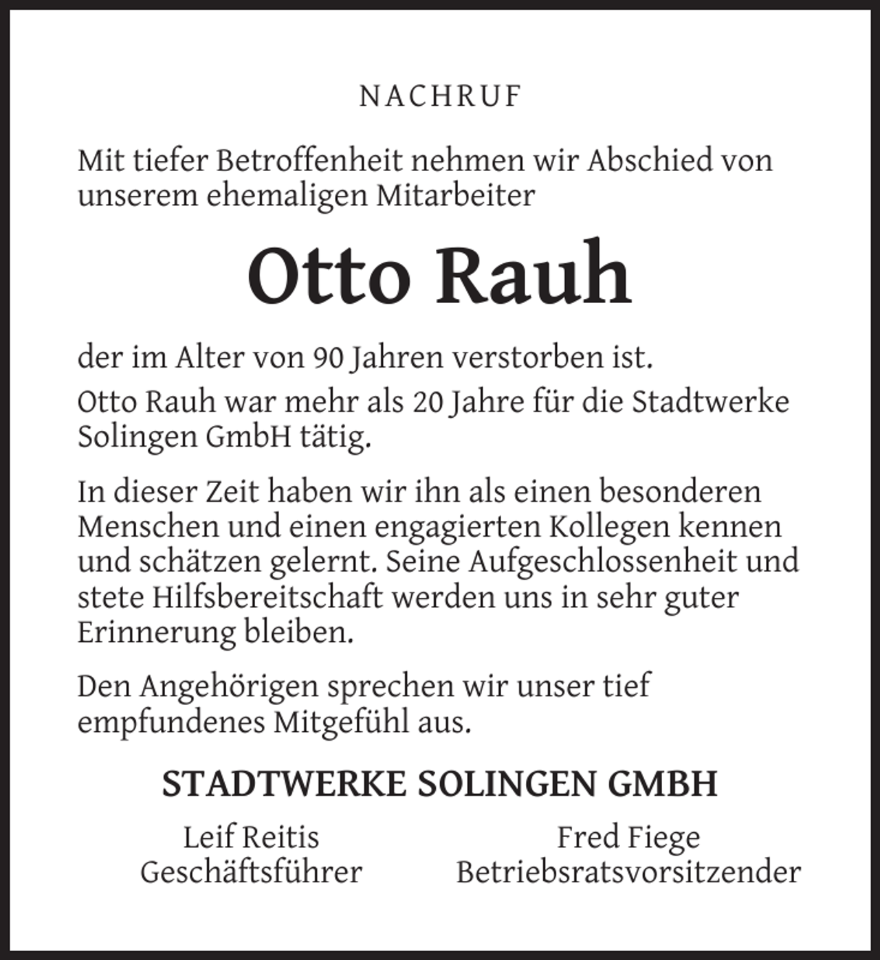 <p>NACHRUF<br />Mit tiefer Betroffenheit nehmen wir Abschied von<br />unserem ehemaligen Mitarbeiter</p><p>Otto Rauh<br />der im Alter von 90 Jahren verstorben ist.<br />Otto Rauh war mehr als 20 Jahre für die Stadtwerke<br />Solingen GmbH tätig.<br />In dieser Zeit haben wir ihn als einen besonderen<br />Menschen und einen engagierten Kollegen kennen<br />und schätzen gelernt. Seine Aufgeschlossenheit und<br />stete Hilfsbereitschaft werden uns in sehr guter<br />Erinnerung bleiben.<br />Den Angehörigen sprechen wir unser tief<br />empfundenes Mitgefühl aus.</p><p>STADTWERKE SOLINGEN GMBH<br />Leif Reitis<br />Geschäftsführer</p><p>Fred Fiege<br />Betriebsratsvorsitzender</p>
