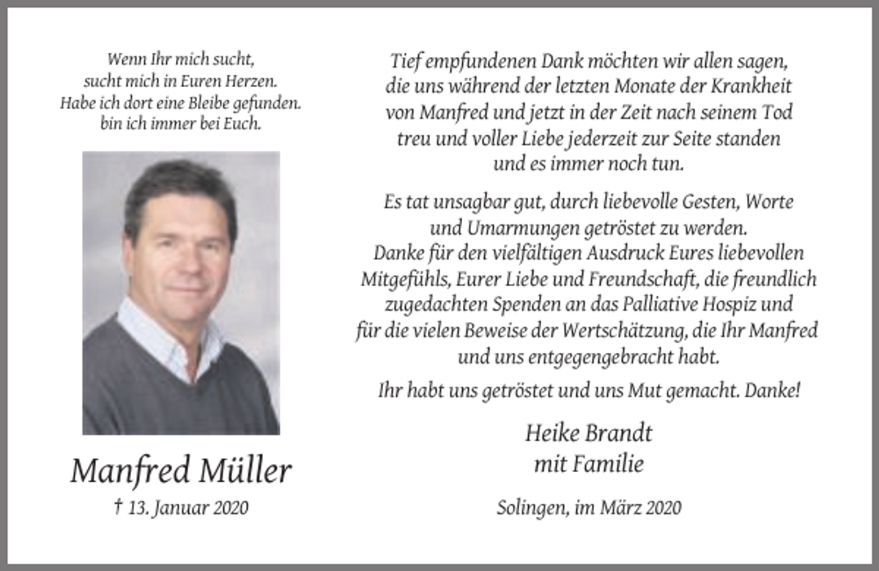 <p>Wenn Ihr mich sucht,<br />sucht mich in Euren Herzen.<br />Habe ich dort eine Bleibe gefunden.<br />bin ich immer bei Euch.</p><p>Tief empfundenen Dank möchten wir allen sagen,<br />die uns während der letzten Monate der Krankheit<br />von Manfred und jetzt in der Zeit nach seinem Tod<br />treu und voller Liebe jederzeit zur Seite standen<br />und es immer noch tun.<br />Es tat unsagbar gut, durch liebevolle Gesten, Worte<br />und Umarmungen getröstet zu werden.<br />Danke für den vielfältigen Ausdruck Eures liebevollen<br />Mitgefühls, Eurer Liebe und Freundschaft, die freundlich<br />zugedachten Spenden an das Palliative Hospiz und<br />für die vielen Beweise der Wertschätzung, die Ihr Manfred<br />und uns entgegengebracht habt.<br />Ihr habt uns getröstet und uns Mut gemacht. Danke!</p><p>Heike Brandt<br />mit Familie</p><p>Manfred Müller<br />† 13. Januar 2020</p><p>Solingen, im März 2020</p>