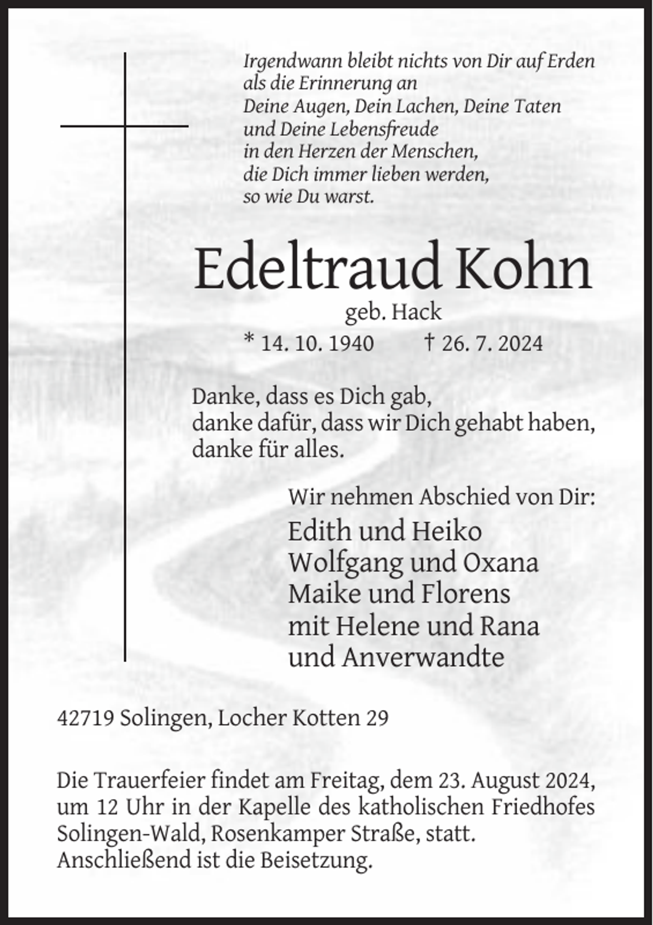 <p>Irgendwann bleibt nichts von Dir auf Erden<br />als die Erinnerung an<br />Deine Augen, Dein Lachen, Deine Taten<br />und Deine Lebensfreude<br />in den Herzen der Menschen,<br />die Dich immer lieben werden,<br />so wie Du warst.</p><p>Edeltraud Kohn<br />geb. Hack<br />* 14. 10. 1940<br />† 26. 7. 2024<br />Danke, dass es Dich gab,<br />danke dafür, dass wir Dich gehabt haben,<br />danke für alles.<br />Wir nehmen Abschied von Dir:</p><p>Edith und Heiko<br />Wolfgang und Oxana<br />Maike und Florens<br />mit Helene und Rana<br />und Anverwandte<br />42719 Solingen, Locher Kotten 29<br />Die Trauerfeier findet am Freitag, dem 23. August 2024,<br />um 12 Uhr in der Kapelle des katholischen Friedhofes<br />Solingen-Wald, Rosenkamper Straße, statt.<br />Anschließend ist die Beisetzung.</p>