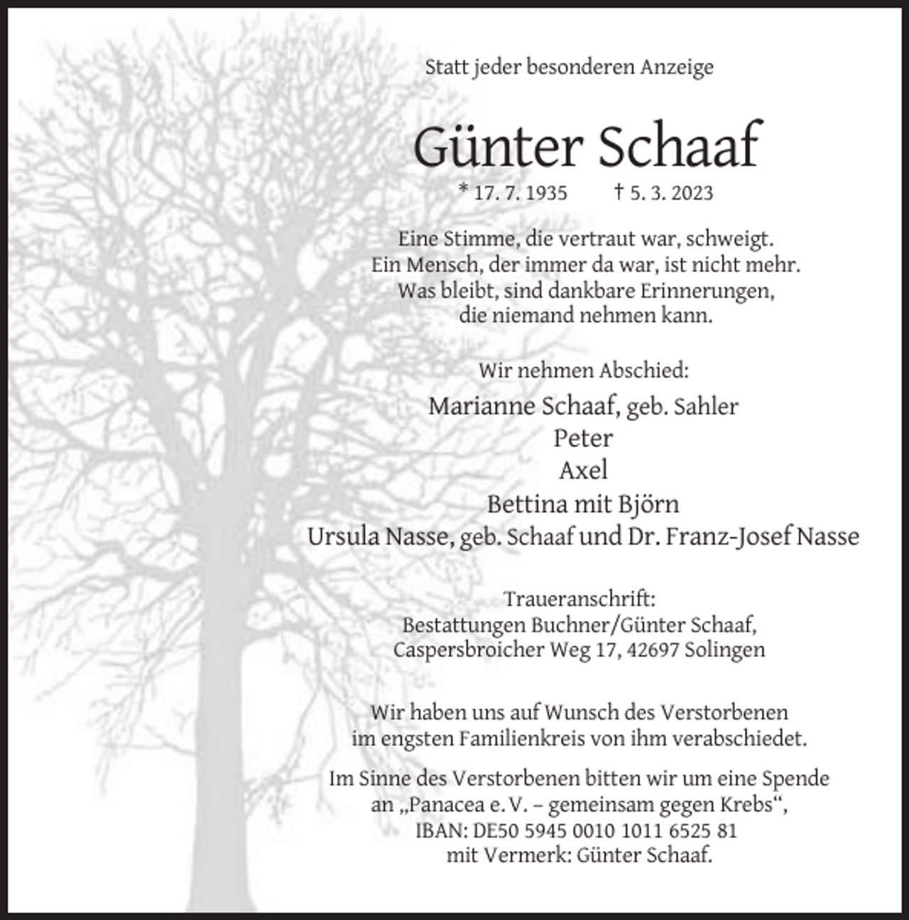 <p>Statt jeder besonderen Anzeige</p><p>Günter Schaaf<br />* 17. 7. 1935</p><p>† 5. 3. 2023</p><p>Eine Stimme, die vertraut war, schweigt.<br />Ein Mensch, der immer da war, ist nicht mehr.<br />Was bleibt, sind dankbare Erinnerungen,<br />die niemand nehmen kann.<br />Wir nehmen Abschied:</p><p>Marianne Schaaf, geb. Sahler<br />Peter<br />Axel<br />Bettina mit Björn<br />Ursula Nasse, geb. Schaaf und Dr. Franz-Josef Nasse<br />Traueranschrift:<br />Bestattungen Buchner/Günter Schaaf,<br />Caspersbroicher Weg 17, 42697 Solingen<br />Wir haben uns auf Wunsch des Verstorbenen<br />im engsten Familienkreis von ihm verabschiedet.<br />Im Sinne des Verstorbenen bitten wir um eine Spende<br />an „Panacea e. V. – gemeinsam gegen Krebs“,<br />IBAN: DE50 5945 0011 6525 81<br />mit Vermerk: Günter Schaaf.</p>