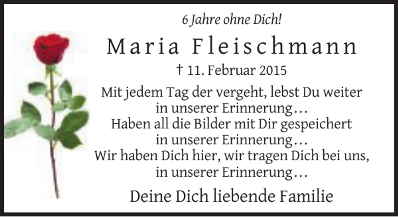 <p>6 Jahre ohne Dich!</p><p>Maria Fleischmann<br />† 11. Februar 2015<br />Mit jedem Tag der vergeht, lebst Du weiter<br />in unserer Erinnerung . . .<br />Haben all die Bilder mit Dir gespeichert<br />in unserer Erinnerung . . .<br />Wir haben Dich hier, wir tragen Dich bei uns,<br />in unserer Erinnerung . . .</p><p>Deine Dich liebende Familie</p>