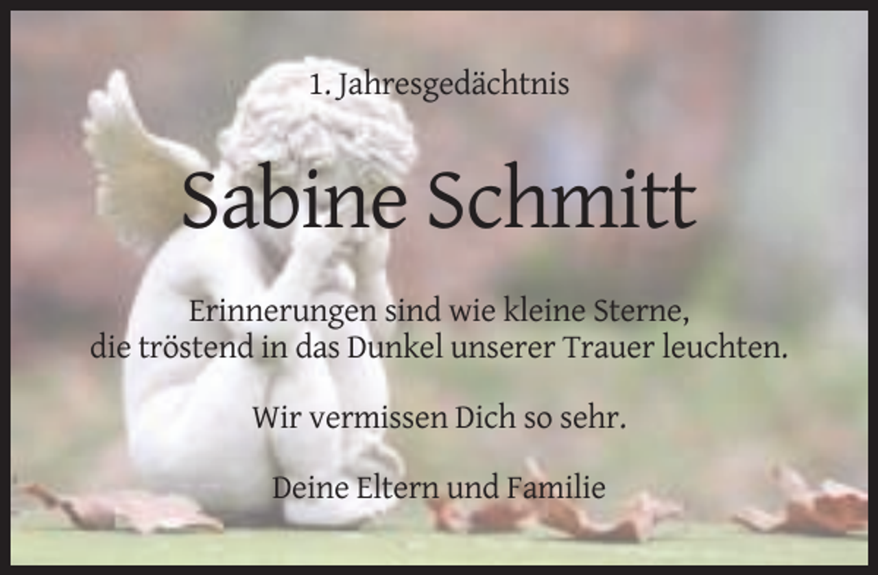 <p>1. Jahresgedächtnis</p><p>Sabine Schmitt<br />Erinnerungen sind wie kleine Sterne,<br />die tröstend in das Dunkel unserer Trauer leuchten.<br />Wir vermissen Dich so sehr.<br />Deine Eltern und Familie</p>