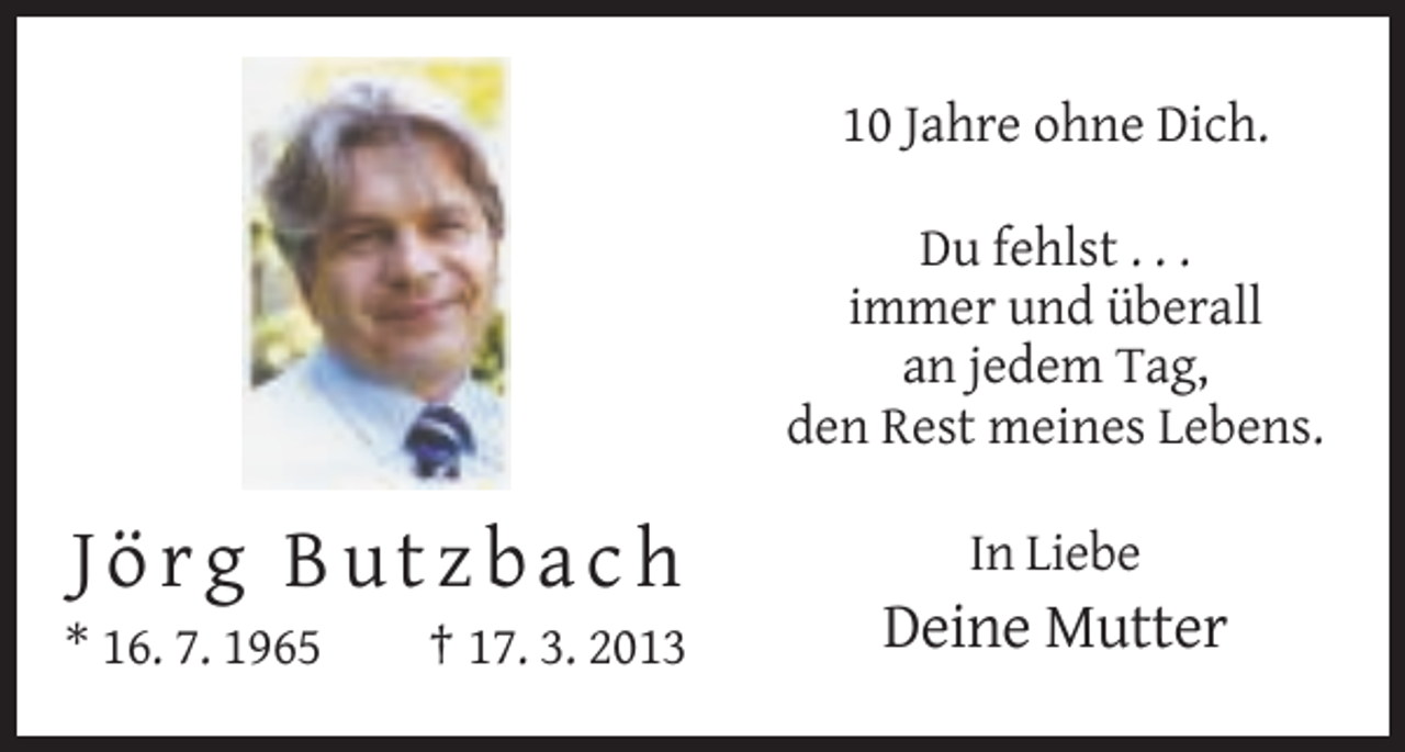 <p>10 Jahre ohne Dich.<br />Du fehlst . . .<br />immer und überall<br />an jedem Tag,<br />den Rest meines Lebens.</p><p>Jörg Butzbach<br />* 16. 7. 1965</p><p>† 17. 3. 2013</p><p>In Liebe</p><p>Deine Mutter</p>