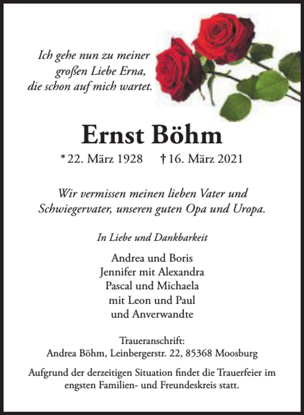 <p>Ich gehe nun zu meiner<br />großen Liebe Erna,<br />die schon auf mich wartet.</p><p>Ernst Böhm</p><p>* 22. März 1928</p><p>† 16. März 2021</p><p>Wir vermissen meinen lieben Vater und<br />Schwiegervater, unseren guten Opa und Uropa.<br />In Liebe und Dankbarkeit</p><p>Andrea und Boris<br />Jennifer mit Alexandra<br />Pascal und Michaela<br />mit Leon und Paul<br />und Anverwandte<br />Traueranschrift:<br />Andrea Böhm, Leinbergerstr. 22, 85368 Moosburg<br />Aufgrund der derzeitigen Situation findet die Trauerfeier im<br />engsten Familien- und Freundeskreis statt.</p>