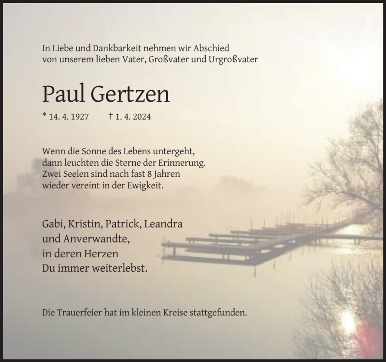 <p>In Liebe und Dankbarkeit nehmen wir Abschied<br />von unserem lieben Vater, Großvater und Urgroßvater</p><p>Paul Gertzen<br />* 14. 4. 1927</p><p>† 1. 4. 2024</p><p>Wenn die Sonne des Lebens untergeht,<br />dann leuchten die Sterne der Erinnerung.<br />Zwei Seelen sind nach fast 8 Jahren<br />wieder vereint in der Ewigkeit.</p><p>Gabi, Kristin, Patrick, Leandra<br />und Anverwandte,<br />in deren Herzen<br />Du immer weiterlebst.</p><p>Die Trauerfeier hat im kleinen Kreise stattgefunden.</p>